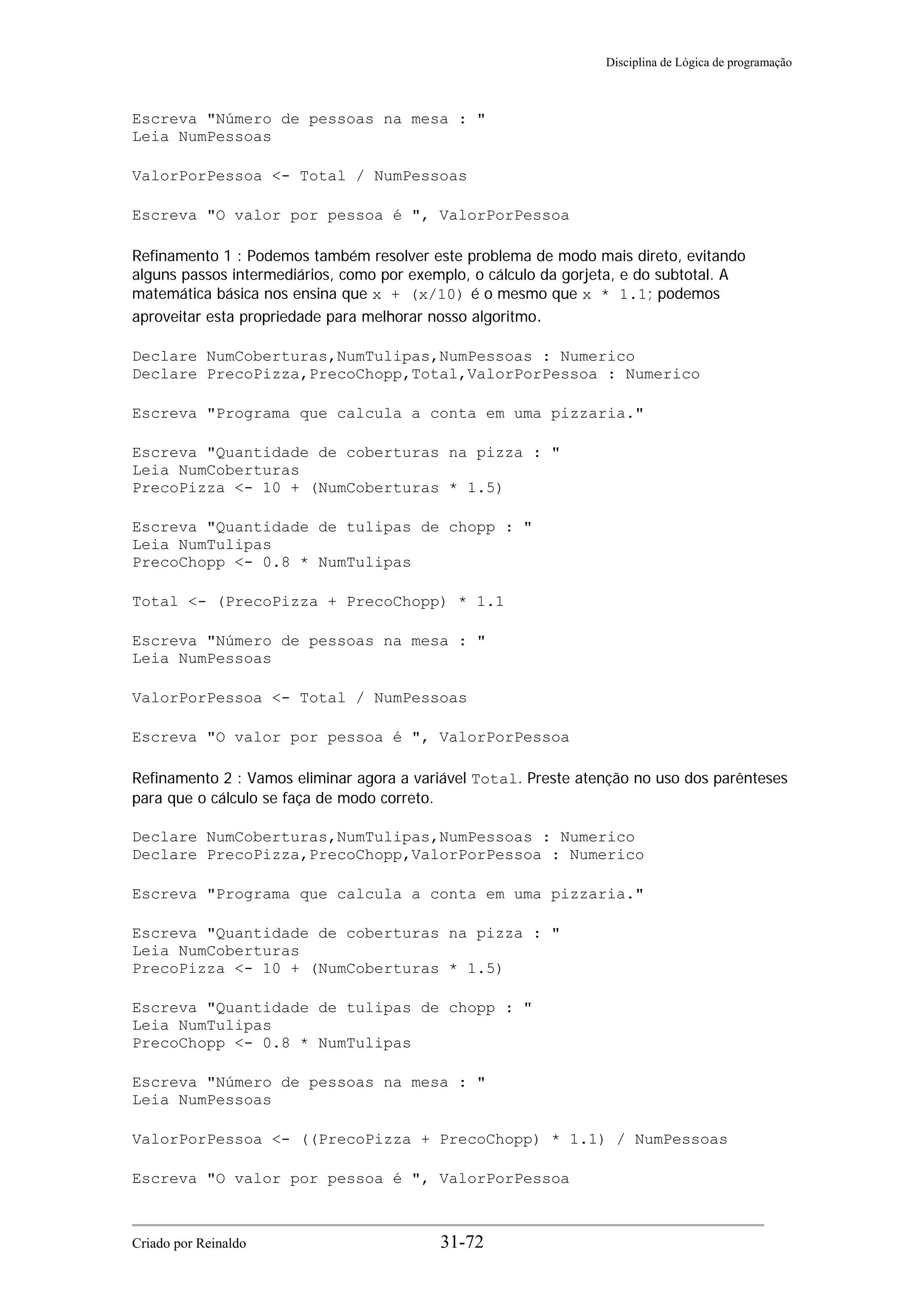 Disciplina de Lógica de programação
Escreva "Número de pessoas na mesa : "
Leia NumPessoas
ValorPorPessoa <- Total / NumPessoas
Escreva "O valor por pessoa é ", ValorPorPessoa
Refinamento 1 : Podemos também resolver este problema de modo mais direto, evitando
alguns passos intermediários, como por exemplo, o cálculo da gorjeta, e do subtotal. A
matemática básica nos ensina que x + (x/10) é o mesmo que x * 1.1; podemos
aproveitar esta propriedade para melhorar nosso algoritmo.
Declare NumCoberturas,NumTulipas,NumPessoas : Numerico
Declare PrecoPizza,PrecoChopp,Total,ValorPorPessoa : Numerico
Escreva "Programa que calcula a conta em uma pizzaria."
Escreva "Quantidade de coberturas na pizza : "
Leia NumCoberturas
PrecoPizza <- 10 + (NumCoberturas * 1.5)
Escreva "Quantidade de tulipas de chopp : "
Leia NumTulipas
PrecoChopp <- 0.8 * NumTulipas
Total <- (PrecoPizza + PrecoChopp) * 1.1
Escreva "Número de pessoas na mesa : "
Leia NumPessoas
ValorPorPessoa <- Total / NumPessoas
Escreva "O valor por pessoa é ", ValorPorPessoa
Refinamento 2 : Vamos eliminar agora a variável Total. Preste atenção no uso dos parênteses
para que o cálculo se faça de modo correto.
Declare NumCoberturas,NumTulipas,NumPessoas : Numerico
Declare PrecoPizza,PrecoChopp,ValorPorPessoa : Numerico
Escreva "Programa que calcula a conta em uma pizzaria."
Escreva "Quantidade de coberturas na pizza : "
Leia NumCoberturas
PrecoPizza <- 10 + (NumCoberturas * 1.5)
Escreva "Quantidade de tulipas de chopp : "
Leia NumTulipas
PrecoChopp <- 0.8 * NumTulipas
Escreva "Número de pessoas na mesa : "
Leia NumPessoas
ValorPorPessoa <- ((PrecoPizza + PrecoChopp) * 1.1) / NumPessoas
Escreva "O valor por pessoa é ", ValorPorPessoa
Criado por Reinaldo 31-72
 