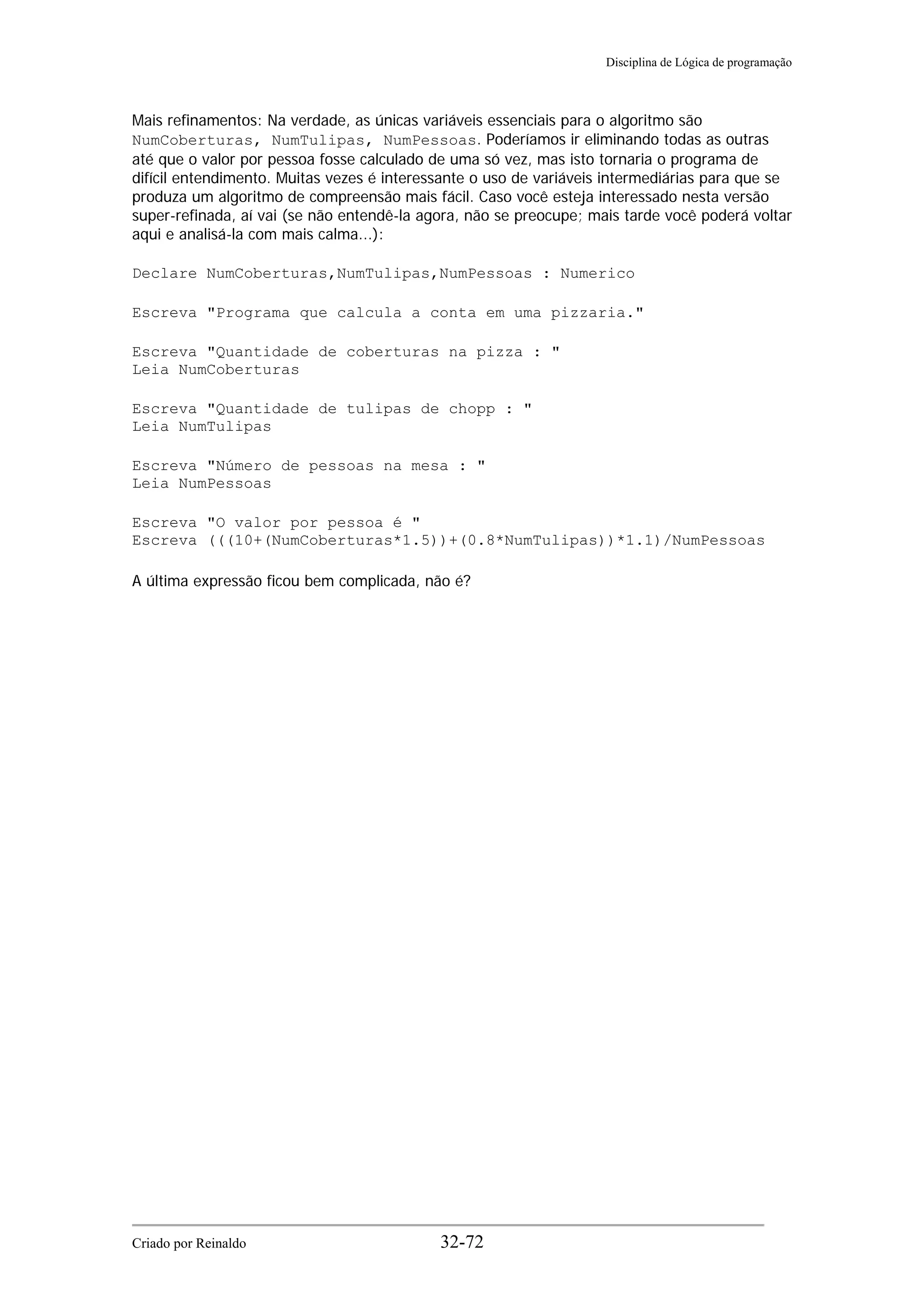 Disciplina de Lógica de programação
Mais refinamentos: Na verdade, as únicas variáveis essenciais para o algoritmo são
NumCoberturas, NumTulipas, NumPessoas. Poderíamos ir eliminando todas as outras
até que o valor por pessoa fosse calculado de uma só vez, mas isto tornaria o programa de
difícil entendimento. Muitas vezes é interessante o uso de variáveis intermediárias para que se
produza um algoritmo de compreensão mais fácil. Caso você esteja interessado nesta versão
super-refinada, aí vai (se não entendê-la agora, não se preocupe; mais tarde você poderá voltar
aqui e analisá-la com mais calma...):
Declare NumCoberturas,NumTulipas,NumPessoas : Numerico
Escreva "Programa que calcula a conta em uma pizzaria."
Escreva "Quantidade de coberturas na pizza : "
Leia NumCoberturas
Escreva "Quantidade de tulipas de chopp : "
Leia NumTulipas
Escreva "Número de pessoas na mesa : "
Leia NumPessoas
Escreva "O valor por pessoa é "
Escreva (((10+(NumCoberturas*1.5))+(0.8*NumTulipas))*1.1)/NumPessoas
A última expressão ficou bem complicada, não é?
Criado por Reinaldo 32-72
 