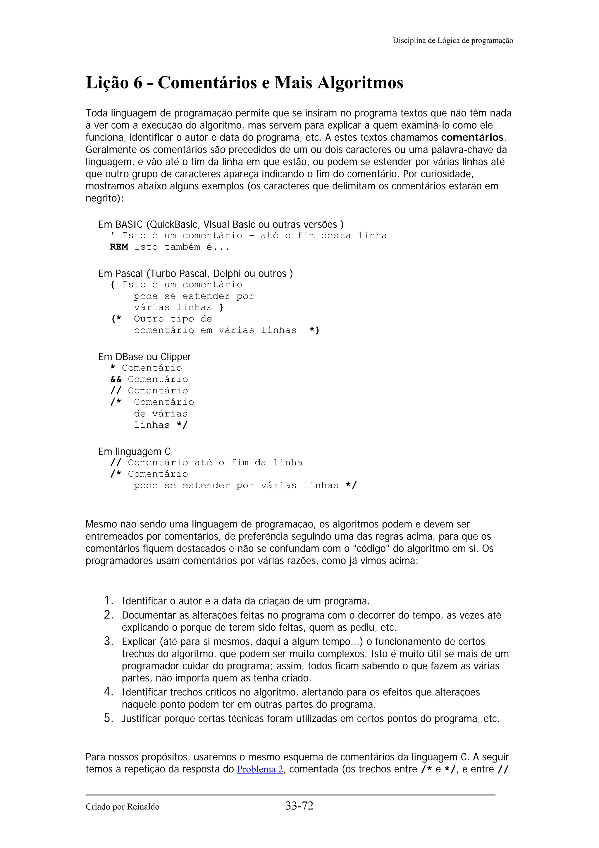 Disciplina de Lógica de programação
Lição 6 - Comentários e Mais Algoritmos
Toda linguagem de programação permite que se insiram no programa textos que não têm nada
a ver com a execução do algoritmo, mas servem para explicar a quem examiná-lo como ele
funciona, identificar o autor e data do programa, etc. A estes textos chamamos comentários.
Geralmente os comentários são precedidos de um ou dois caracteres ou uma palavra-chave da
linguagem, e vão até o fim da linha em que estão, ou podem se estender por várias linhas até
que outro grupo de caracteres apareça indicando o fim do comentário. Por curiosidade,
mostramos abaixo alguns exemplos (os caracteres que delimitam os comentários estarão em
negrito):
Em BASIC (QuickBasic, Visual Basic ou outras versões )
' Isto é um comentário - até o fim desta linha
REM Isto também é...
Em Pascal (Turbo Pascal, Delphi ou outros )
{ Isto é um comentário
pode se estender por
várias linhas }
(* Outro tipo de
comentário em várias linhas *)
Em DBase ou Clipper
* Comentário
&& Comentário
// Comentário
/* Comentário
de várias
linhas */
Em linguagem C
// Comentário até o fim da linha
/* Comentário
pode se estender por várias linhas */
Mesmo não sendo uma linguagem de programação, os algoritmos podem e devem ser
entremeados por comentários, de preferência seguindo uma das regras acima, para que os
comentários fiquem destacados e não se confundam com o "código" do algoritmo em si. Os
programadores usam comentários por várias razões, como já vimos acima:
1. Identificar o autor e a data da criação de um programa.
2. Documentar as alterações feitas no programa com o decorrer do tempo, as vezes até
explicando o porque de terem sido feitas, quem as pediu, etc.
3. Explicar (até para si mesmos, daqui a algum tempo...) o funcionamento de certos
trechos do algoritmo, que podem ser muito complexos. Isto é muito útil se mais de um
programador cuidar do programa; assim, todos ficam sabendo o que fazem as várias
partes, não importa quem as tenha criado.
4. Identificar trechos críticos no algoritmo, alertando para os efeitos que alterações
naquele ponto podem ter em outras partes do programa.
5. Justificar porque certas técnicas foram utilizadas em certos pontos do programa, etc.
Para nossos propósitos, usaremos o mesmo esquema de comentários da linguagem C. A seguir
temos a repetição da resposta do Problema 2, comentada (os trechos entre /* e */, e entre //
Criado por Reinaldo 33-72
 