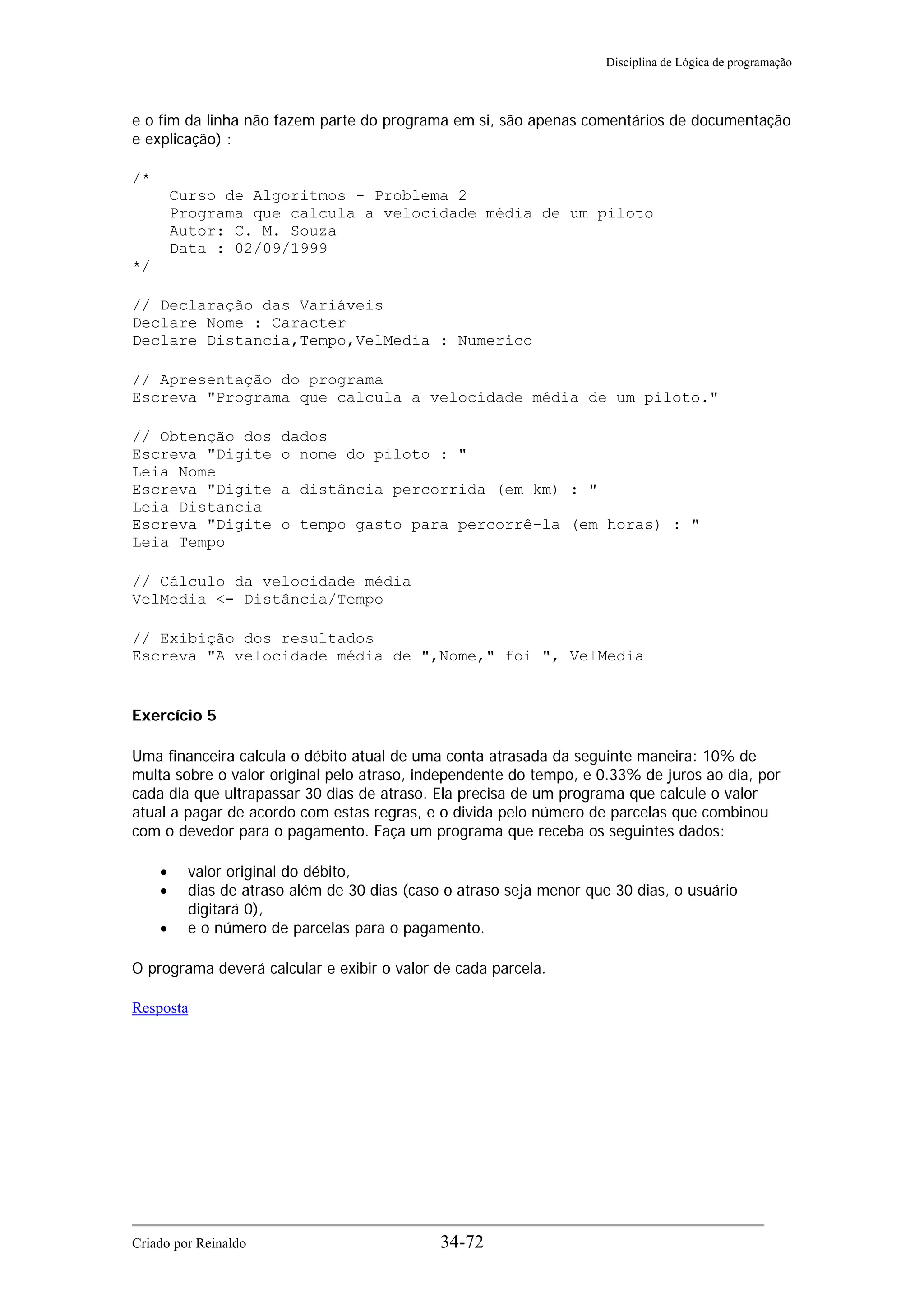 Disciplina de Lógica de programação
e o fim da linha não fazem parte do programa em si, são apenas comentários de documentação
e explicação) :
/*
Curso de Algoritmos - Problema 2
Programa que calcula a velocidade média de um piloto
Autor: C. M. Souza
Data : 02/09/1999
*/
// Declaração das Variáveis
Declare Nome : Caracter
Declare Distancia,Tempo,VelMedia : Numerico
// Apresentação do programa
Escreva "Programa que calcula a velocidade média de um piloto."
// Obtenção dos dados
Escreva "Digite o nome do piloto : "
Leia Nome
Escreva "Digite a distância percorrida (em km) : "
Leia Distancia
Escreva "Digite o tempo gasto para percorrê-la (em horas) : "
Leia Tempo
// Cálculo da velocidade média
VelMedia <- Distância/Tempo
// Exibição dos resultados
Escreva "A velocidade média de ",Nome," foi ", VelMedia
Exercício 5
Uma financeira calcula o débito atual de uma conta atrasada da seguinte maneira: 10% de
multa sobre o valor original pelo atraso, independente do tempo, e 0.33% de juros ao dia, por
cada dia que ultrapassar 30 dias de atraso. Ela precisa de um programa que calcule o valor
atual a pagar de acordo com estas regras, e o divida pelo número de parcelas que combinou
com o devedor para o pagamento. Faça um programa que receba os seguintes dados:
• valor original do débito,
• dias de atraso além de 30 dias (caso o atraso seja menor que 30 dias, o usuário
digitará 0),
• e o número de parcelas para o pagamento.
O programa deverá calcular e exibir o valor de cada parcela.
Resposta
Criado por Reinaldo 34-72
 