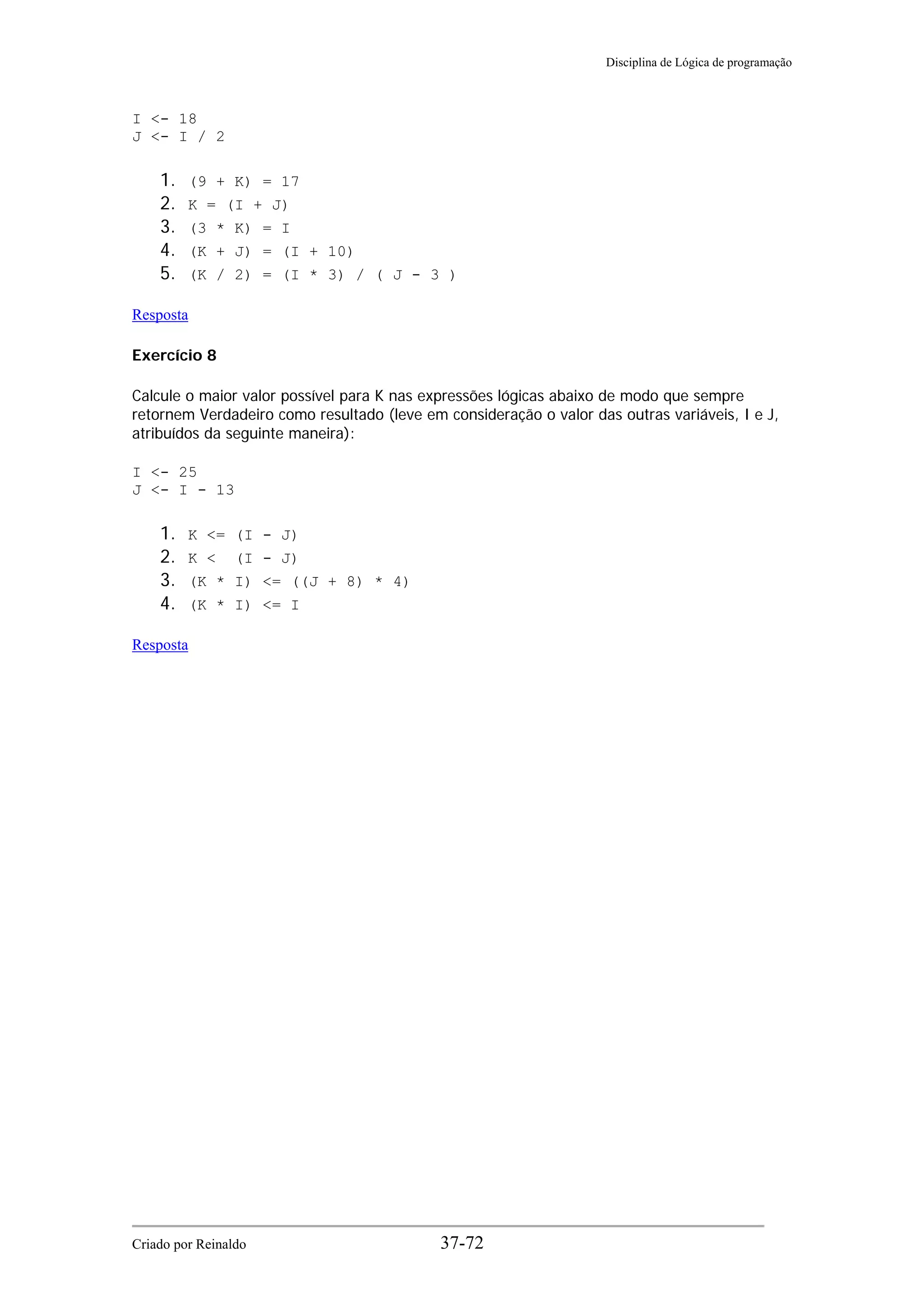 Disciplina de Lógica de programação
I <- 18
J <- I / 2
1. (9 + K) = 17
2. K = (I + J)
3. (3 * K) = I
4. (K + J) = (I + 10)
5. (K / 2) = (I * 3) / ( J - 3 )
Resposta
Exercício 8
Calcule o maior valor possível para K nas expressões lógicas abaixo de modo que sempre
retornem Verdadeiro como resultado (leve em consideração o valor das outras variáveis, I e J,
atribuídos da seguinte maneira):
I <- 25
J <- I - 13
1. K <= (I - J)
2. K < (I - J)
3. (K * I) <= ((J + 8) * 4)
4. (K * I) <= I
Resposta
Criado por Reinaldo 37-72
 