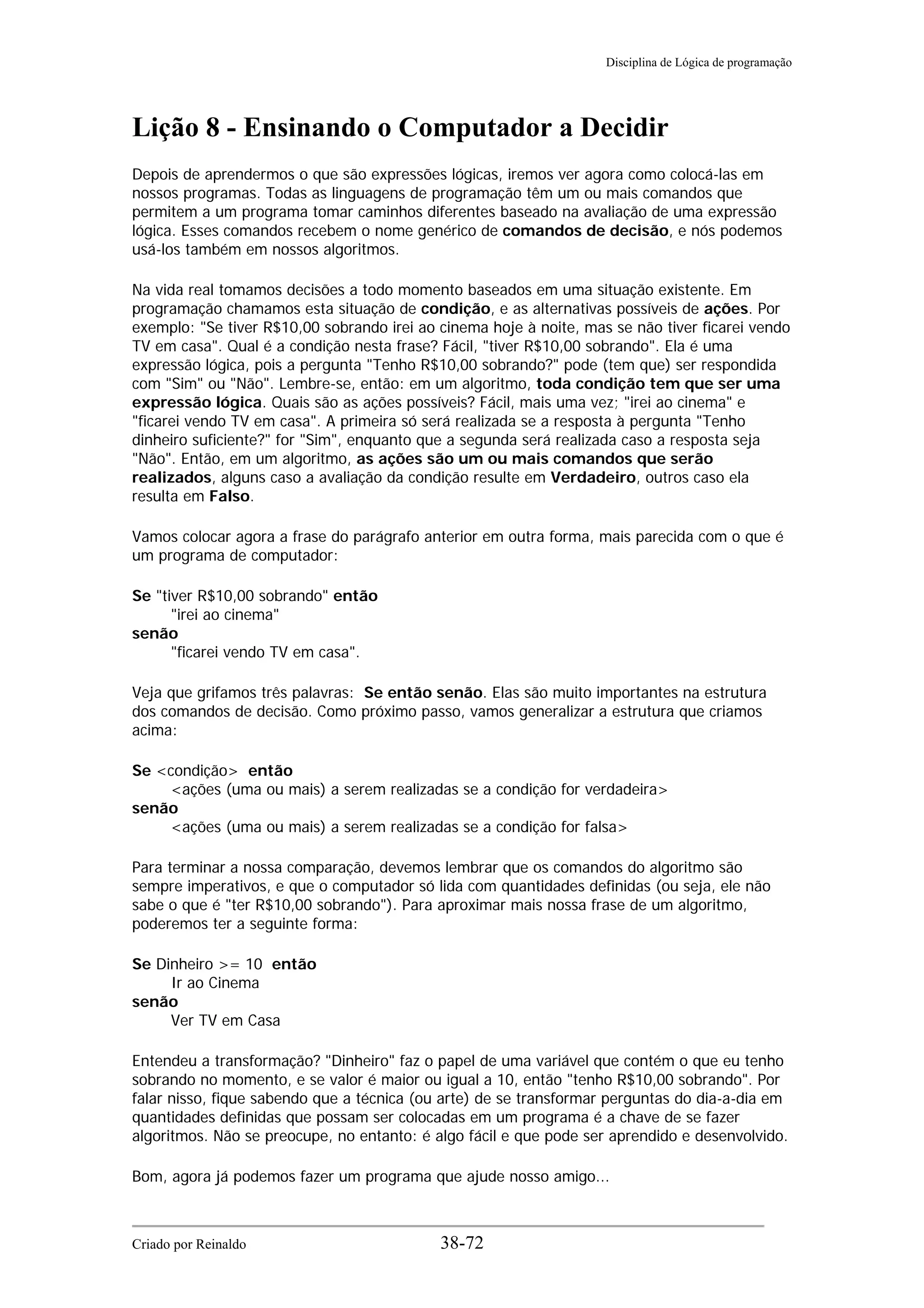 Disciplina de Lógica de programação
Lição 8 - Ensinando o Computador a Decidir
Depois de aprendermos o que são expressões lógicas, iremos ver agora como colocá-las em
nossos programas. Todas as linguagens de programação têm um ou mais comandos que
permitem a um programa tomar caminhos diferentes baseado na avaliação de uma expressão
lógica. Esses comandos recebem o nome genérico de comandos de decisão, e nós podemos
usá-los também em nossos algoritmos.
Na vida real tomamos decisões a todo momento baseados em uma situação existente. Em
programação chamamos esta situação de condição, e as alternativas possíveis de ações. Por
exemplo: "Se tiver R$10,00 sobrando irei ao cinema hoje à noite, mas se não tiver ficarei vendo
TV em casa". Qual é a condição nesta frase? Fácil, "tiver R$10,00 sobrando". Ela é uma
expressão lógica, pois a pergunta "Tenho R$10,00 sobrando?" pode (tem que) ser respondida
com "Sim" ou "Não". Lembre-se, então: em um algoritmo, toda condição tem que ser uma
expressão lógica. Quais são as ações possíveis? Fácil, mais uma vez; "irei ao cinema" e
"ficarei vendo TV em casa". A primeira só será realizada se a resposta à pergunta "Tenho
dinheiro suficiente?" for "Sim", enquanto que a segunda será realizada caso a resposta seja
"Não". Então, em um algoritmo, as ações são um ou mais comandos que serão
realizados, alguns caso a avaliação da condição resulte em Verdadeiro, outros caso ela
resulta em Falso.
Vamos colocar agora a frase do parágrafo anterior em outra forma, mais parecida com o que é
um programa de computador:
Se "tiver R$10,00 sobrando" então
"irei ao cinema"
senão
"ficarei vendo TV em casa".
Veja que grifamos três palavras: Se então senão. Elas são muito importantes na estrutura
dos comandos de decisão. Como próximo passo, vamos generalizar a estrutura que criamos
acima:
Se <condição> então
<ações (uma ou mais) a serem realizadas se a condição for verdadeira>
senão
<ações (uma ou mais) a serem realizadas se a condição for falsa>
Para terminar a nossa comparação, devemos lembrar que os comandos do algoritmo são
sempre imperativos, e que o computador só lida com quantidades definidas (ou seja, ele não
sabe o que é "ter R$10,00 sobrando"). Para aproximar mais nossa frase de um algoritmo,
poderemos ter a seguinte forma:
Se Dinheiro >= 10 então
Ir ao Cinema
senão
Ver TV em Casa
Entendeu a transformação? "Dinheiro" faz o papel de uma variável que contém o que eu tenho
sobrando no momento, e se valor é maior ou igual a 10, então "tenho R$10,00 sobrando". Por
falar nisso, fique sabendo que a técnica (ou arte) de se transformar perguntas do dia-a-dia em
quantidades definidas que possam ser colocadas em um programa é a chave de se fazer
algoritmos. Não se preocupe, no entanto: é algo fácil e que pode ser aprendido e desenvolvido.
Bom, agora já podemos fazer um programa que ajude nosso amigo...
Criado por Reinaldo 38-72
 