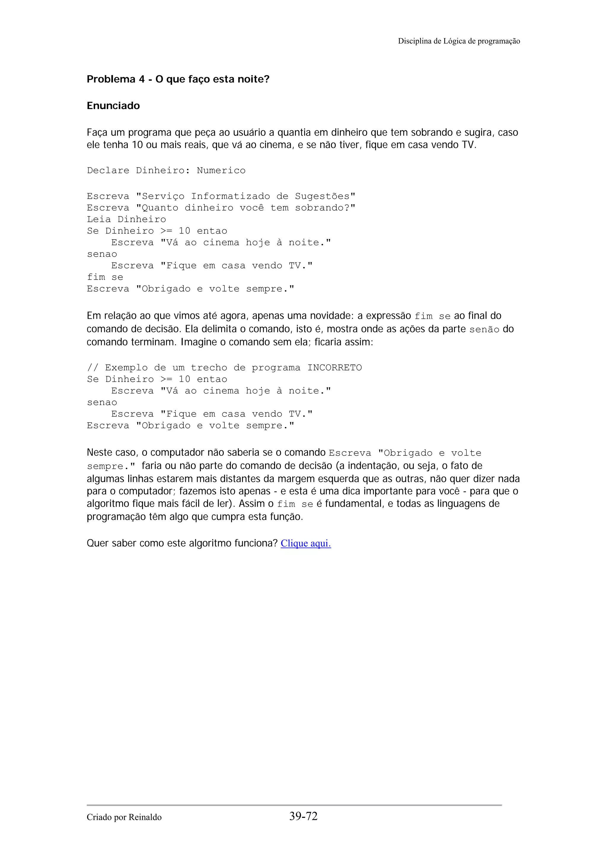Disciplina de Lógica de programação
Problema 4 - O que faço esta noite?
Enunciado
Faça um programa que peça ao usuário a quantia em dinheiro que tem sobrando e sugira, caso
ele tenha 10 ou mais reais, que vá ao cinema, e se não tiver, fique em casa vendo TV.
Declare Dinheiro: Numerico
Escreva "Serviço Informatizado de Sugestões"
Escreva "Quanto dinheiro você tem sobrando?"
Leia Dinheiro
Se Dinheiro >= 10 entao
Escreva "Vá ao cinema hoje à noite."
senao
Escreva "Fique em casa vendo TV."
fim se
Escreva "Obrigado e volte sempre."
Em relação ao que vimos até agora, apenas uma novidade: a expressão fim se ao final do
comando de decisão. Ela delimita o comando, isto é, mostra onde as ações da parte senão do
comando terminam. Imagine o comando sem ela; ficaria assim:
// Exemplo de um trecho de programa INCORRETO
Se Dinheiro >= 10 entao
Escreva "Vá ao cinema hoje à noite."
senao
Escreva "Fique em casa vendo TV."
Escreva "Obrigado e volte sempre."
Neste caso, o computador não saberia se o comando Escreva "Obrigado e volte
sempre." faria ou não parte do comando de decisão (a indentação, ou seja, o fato de
algumas linhas estarem mais distantes da margem esquerda que as outras, não quer dizer nada
para o computador; fazemos isto apenas - e esta é uma dica importante para você - para que o
algoritmo fique mais fácil de ler). Assim o fim se é fundamental, e todas as linguagens de
programação têm algo que cumpra esta função.
Quer saber como este algoritmo funciona? Clique aqui.
Criado por Reinaldo 39-72
 