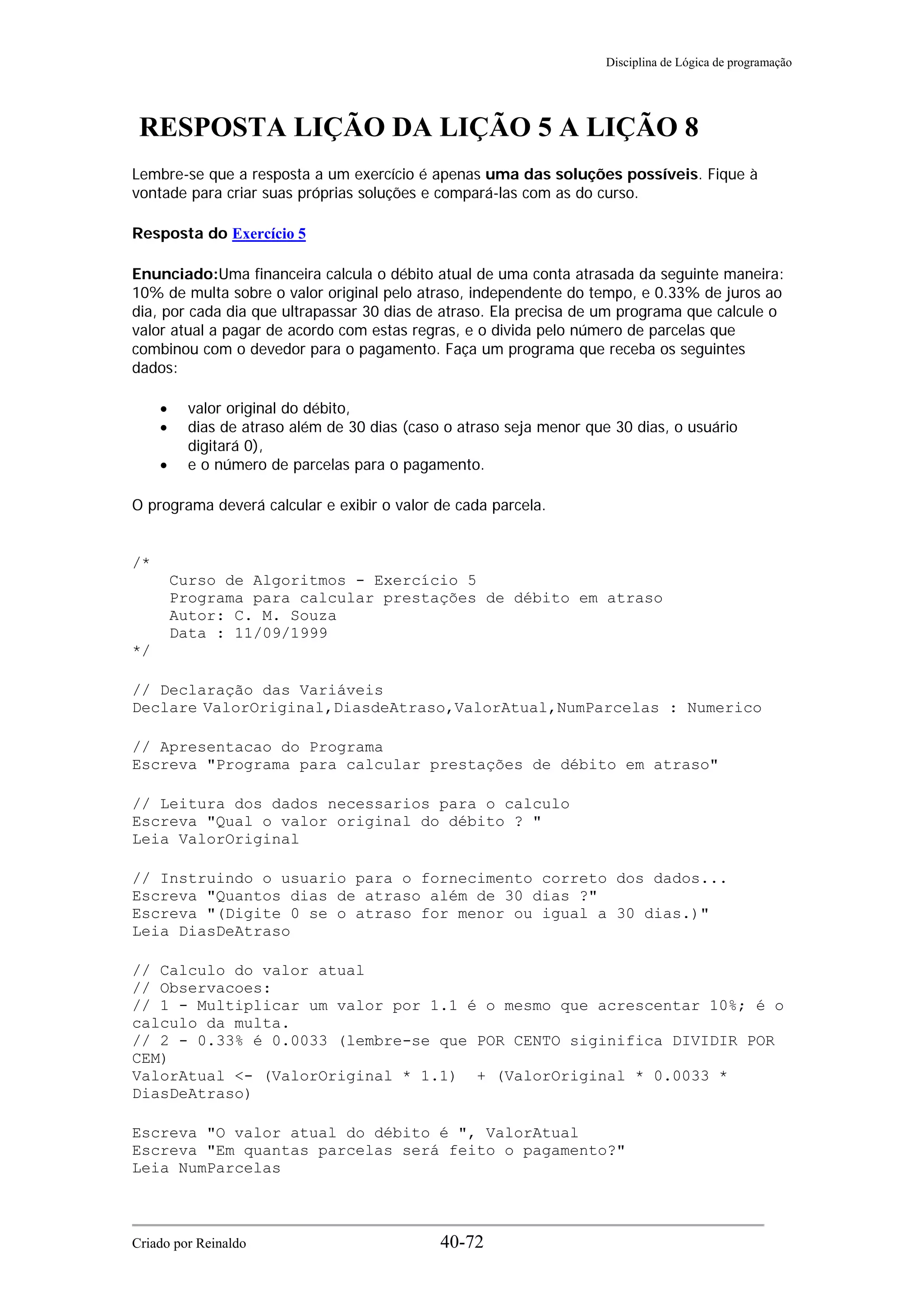 Disciplina de Lógica de programação
RESPOSTA LIÇÃO DA LIÇÃO 5 A LIÇÃO 8
Lembre-se que a resposta a um exercício é apenas uma das soluções possíveis. Fique à
vontade para criar suas próprias soluções e compará-las com as do curso.
Resposta do Exercício 5
Enunciado:Uma financeira calcula o débito atual de uma conta atrasada da seguinte maneira:
10% de multa sobre o valor original pelo atraso, independente do tempo, e 0.33% de juros ao
dia, por cada dia que ultrapassar 30 dias de atraso. Ela precisa de um programa que calcule o
valor atual a pagar de acordo com estas regras, e o divida pelo número de parcelas que
combinou com o devedor para o pagamento. Faça um programa que receba os seguintes
dados:
• valor original do débito,
• dias de atraso além de 30 dias (caso o atraso seja menor que 30 dias, o usuário
digitará 0),
• e o número de parcelas para o pagamento.
O programa deverá calcular e exibir o valor de cada parcela.
/*
Curso de Algoritmos - Exercício 5
Programa para calcular prestações de débito em atraso
Autor: C. M. Souza
Data : 11/09/1999
*/
// Declaração das Variáveis
Declare ValorOriginal,DiasdeAtraso,ValorAtual,NumParcelas : Numerico
// Apresentacao do Programa
Escreva "Programa para calcular prestações de débito em atraso"
// Leitura dos dados necessarios para o calculo
Escreva "Qual o valor original do débito ? "
Leia ValorOriginal
// Instruindo o usuario para o fornecimento correto dos dados...
Escreva "Quantos dias de atraso além de 30 dias ?"
Escreva "(Digite 0 se o atraso for menor ou igual a 30 dias.)"
Leia DiasDeAtraso
// Calculo do valor atual
// Observacoes:
// 1 - Multiplicar um valor por 1.1 é o mesmo que acrescentar 10%; é o
calculo da multa.
// 2 - 0.33% é 0.0033 (lembre-se que POR CENTO siginifica DIVIDIR POR
CEM)
ValorAtual <- (ValorOriginal * 1.1) + (ValorOriginal * 0.0033 *
DiasDeAtraso)
Escreva "O valor atual do débito é ", ValorAtual
Escreva "Em quantas parcelas será feito o pagamento?"
Leia NumParcelas
Criado por Reinaldo 40-72
 