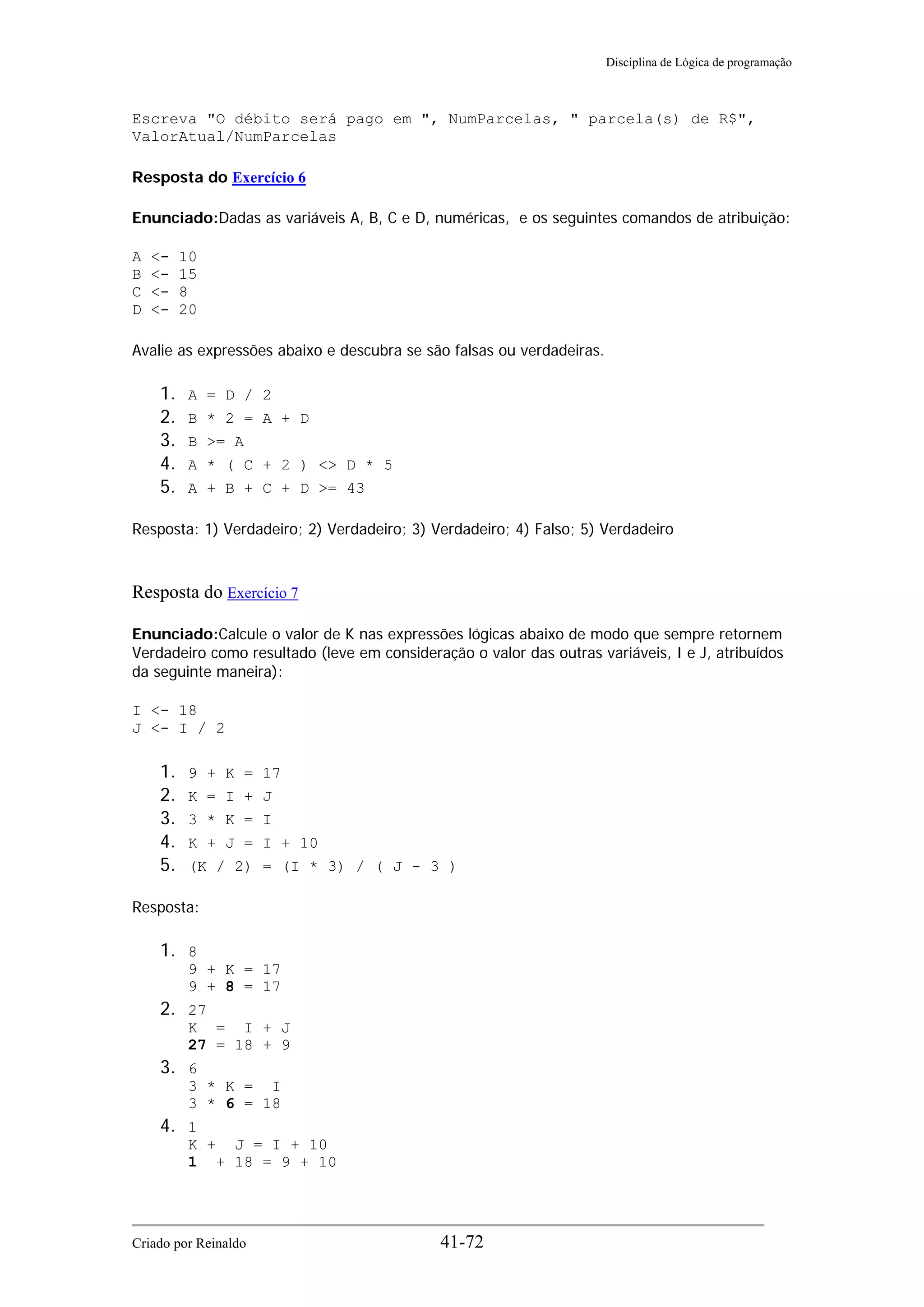 Disciplina de Lógica de programação
Escreva "O débito será pago em ", NumParcelas, " parcela(s) de R$",
ValorAtual/NumParcelas
Resposta do Exercício 6
Enunciado:Dadas as variáveis A, B, C e D, numéricas, e os seguintes comandos de atribuição:
A <- 10
B <- 15
C <- 8
D <- 20
Avalie as expressões abaixo e descubra se são falsas ou verdadeiras.
1. A = D / 2
2. B * 2 = A + D
3. B >= A
4. A * ( C + 2 ) <> D * 5
5. A + B + C + D >= 43
Resposta: 1) Verdadeiro; 2) Verdadeiro; 3) Verdadeiro; 4) Falso; 5) Verdadeiro
Resposta do Exercício 7
Enunciado:Calcule o valor de K nas expressões lógicas abaixo de modo que sempre retornem
Verdadeiro como resultado (leve em consideração o valor das outras variáveis, I e J, atribuídos
da seguinte maneira):
I <- 18
J <- I / 2
1. 9 + K = 17
2. K = I + J
3. 3 * K = I
4. K + J = I + 10
5. (K / 2) = (I * 3) / ( J - 3 )
Resposta:
1. 8
9 + K = 17
9 + 8 = 17
2. 27
K = I + J
27 = 18 + 9
3. 6
3 * K = I
3 * 6 = 18
4. 1
K + J = I + 10
1 + 18 = 9 + 10
Criado por Reinaldo 41-72
 