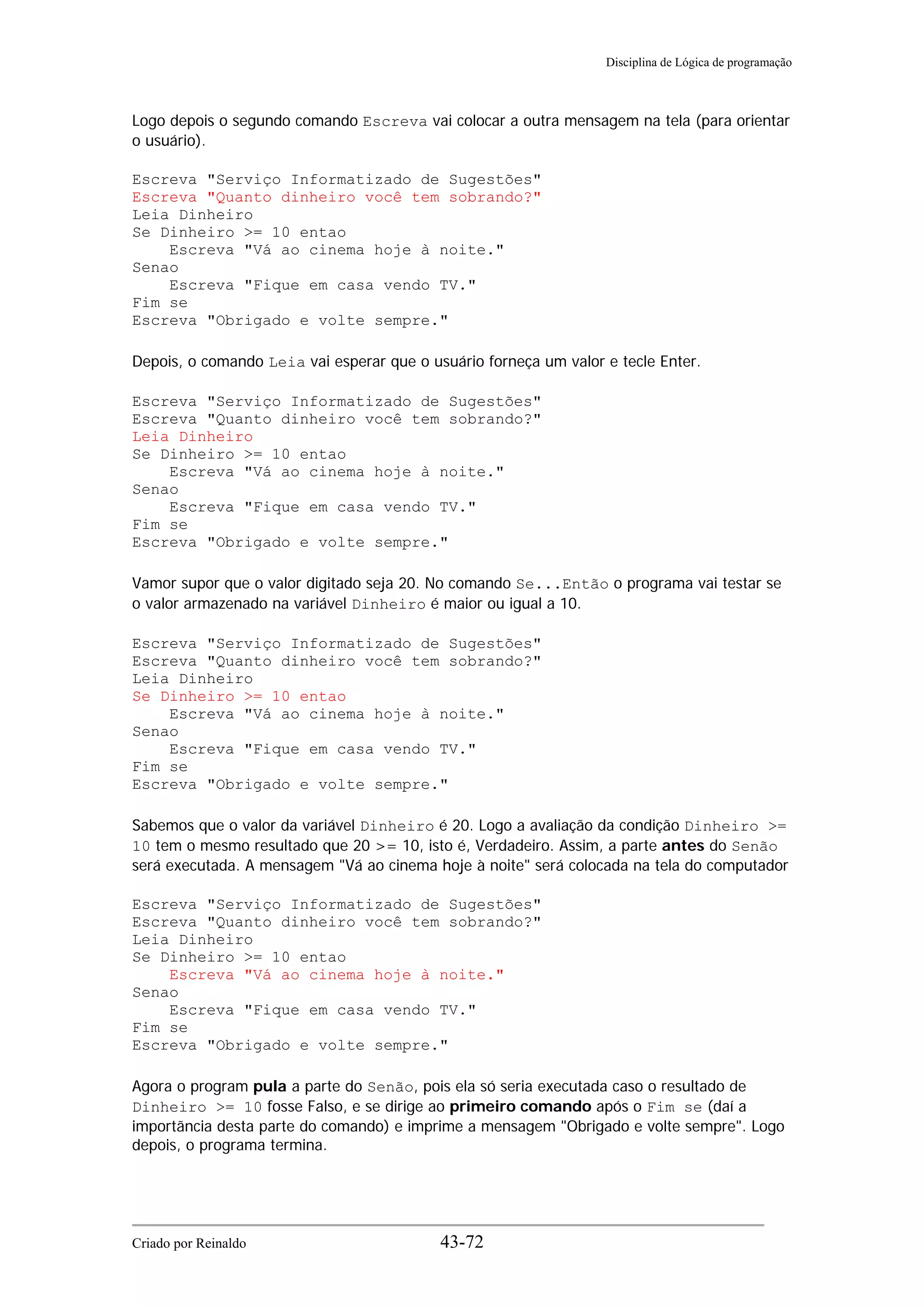 Disciplina de Lógica de programação
Logo depois o segundo comando Escreva vai colocar a outra mensagem na tela (para orientar
o usuário).
Escreva "Serviço Informatizado de Sugestões"
Escreva "Quanto dinheiro você tem sobrando?"
Leia Dinheiro
Se Dinheiro >= 10 entao
Escreva "Vá ao cinema hoje à noite."
Senao
Escreva "Fique em casa vendo TV."
Fim se
Escreva "Obrigado e volte sempre."
Depois, o comando Leia vai esperar que o usuário forneça um valor e tecle Enter.
Escreva "Serviço Informatizado de Sugestões"
Escreva "Quanto dinheiro você tem sobrando?"
Leia Dinheiro
Se Dinheiro >= 10 entao
Escreva "Vá ao cinema hoje à noite."
Senao
Escreva "Fique em casa vendo TV."
Fim se
Escreva "Obrigado e volte sempre."
Vamor supor que o valor digitado seja 20. No comando Se...Então o programa vai testar se
o valor armazenado na variável Dinheiro é maior ou igual a 10.
Escreva "Serviço Informatizado de Sugestões"
Escreva "Quanto dinheiro você tem sobrando?"
Leia Dinheiro
Se Dinheiro >= 10 entao
Escreva "Vá ao cinema hoje à noite."
Senao
Escreva "Fique em casa vendo TV."
Fim se
Escreva "Obrigado e volte sempre."
Sabemos que o valor da variável Dinheiro é 20. Logo a avaliação da condição Dinheiro >=
10 tem o mesmo resultado que 20 >= 10, isto é, Verdadeiro. Assim, a parte antes do Senão
será executada. A mensagem "Vá ao cinema hoje à noite" será colocada na tela do computador
Escreva "Serviço Informatizado de Sugestões"
Escreva "Quanto dinheiro você tem sobrando?"
Leia Dinheiro
Se Dinheiro >= 10 entao
Escreva "Vá ao cinema hoje à noite."
Senao
Escreva "Fique em casa vendo TV."
Fim se
Escreva "Obrigado e volte sempre."
Agora o program pula a parte do Senão, pois ela só seria executada caso o resultado de
Dinheiro >= 10 fosse Falso, e se dirige ao primeiro comando após o Fim se (daí a
importãncia desta parte do comando) e imprime a mensagem "Obrigado e volte sempre". Logo
depois, o programa termina.
Criado por Reinaldo 43-72
 