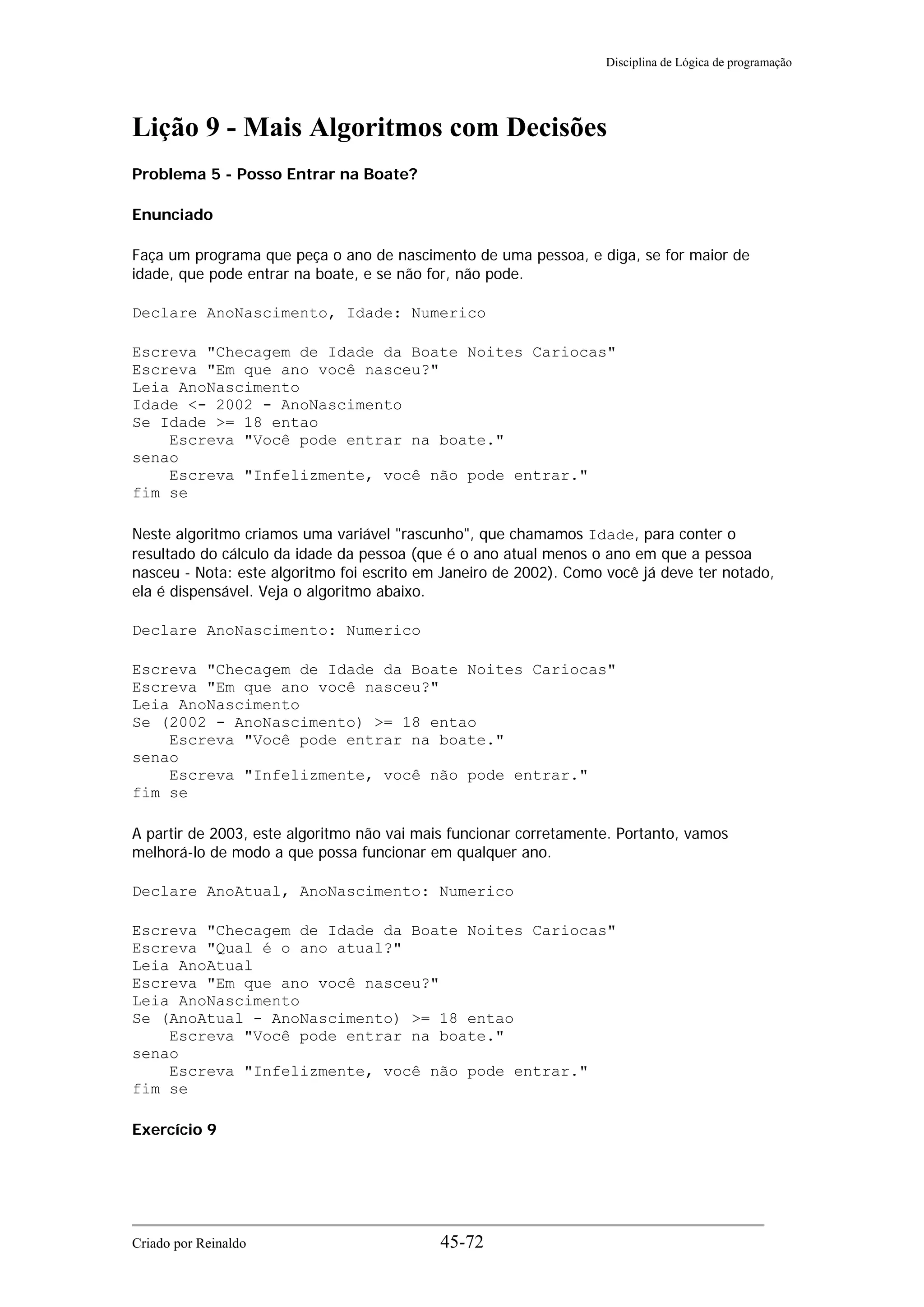Disciplina de Lógica de programação
Lição 9 - Mais Algoritmos com Decisões
Problema 5 - Posso Entrar na Boate?
Enunciado
Faça um programa que peça o ano de nascimento de uma pessoa, e diga, se for maior de
idade, que pode entrar na boate, e se não for, não pode.
Declare AnoNascimento, Idade: Numerico
Escreva "Checagem de Idade da Boate Noites Cariocas"
Escreva "Em que ano você nasceu?"
Leia AnoNascimento
Idade <- 2002 - AnoNascimento
Se Idade >= 18 entao
Escreva "Você pode entrar na boate."
senao
Escreva "Infelizmente, você não pode entrar."
fim se
Neste algoritmo criamos uma variável "rascunho", que chamamos Idade, para conter o
resultado do cálculo da idade da pessoa (que é o ano atual menos o ano em que a pessoa
nasceu - Nota: este algoritmo foi escrito em Janeiro de 2002). Como você já deve ter notado,
ela é dispensável. Veja o algoritmo abaixo.
Declare AnoNascimento: Numerico
Escreva "Checagem de Idade da Boate Noites Cariocas"
Escreva "Em que ano você nasceu?"
Leia AnoNascimento
Se (2002 - AnoNascimento) >= 18 entao
Escreva "Você pode entrar na boate."
senao
Escreva "Infelizmente, você não pode entrar."
fim se
A partir de 2003, este algoritmo não vai mais funcionar corretamente. Portanto, vamos
melhorá-lo de modo a que possa funcionar em qualquer ano.
Declare AnoAtual, AnoNascimento: Numerico
Escreva "Checagem de Idade da Boate Noites Cariocas"
Escreva "Qual é o ano atual?"
Leia AnoAtual
Escreva "Em que ano você nasceu?"
Leia AnoNascimento
Se (AnoAtual - AnoNascimento) >= 18 entao
Escreva "Você pode entrar na boate."
senao
Escreva "Infelizmente, você não pode entrar."
fim se
Exercício 9
Criado por Reinaldo 45-72
 