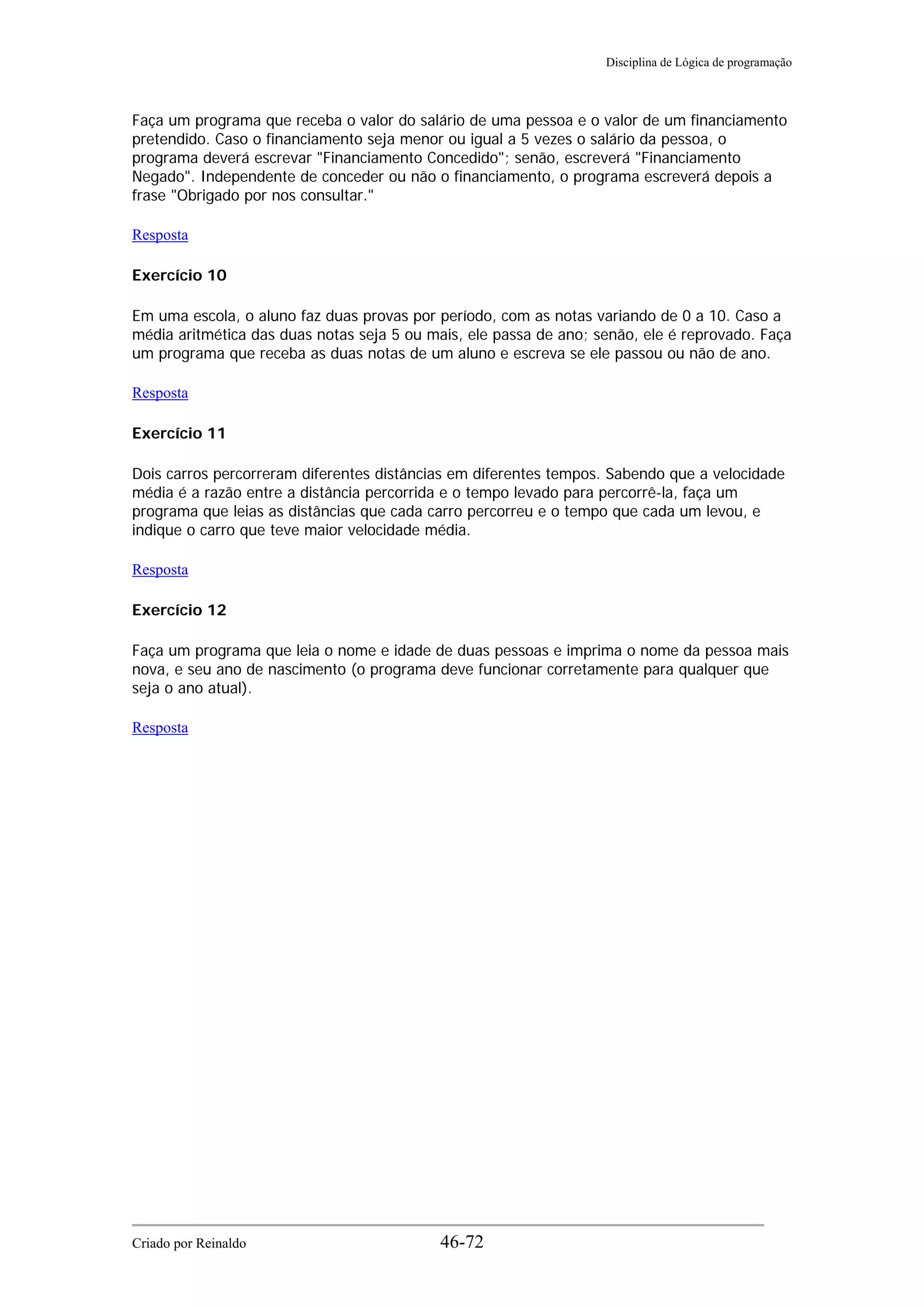 Disciplina de Lógica de programação
Faça um programa que receba o valor do salário de uma pessoa e o valor de um financiamento
pretendido. Caso o financiamento seja menor ou igual a 5 vezes o salário da pessoa, o
programa deverá escrevar "Financiamento Concedido"; senão, escreverá "Financiamento
Negado". Independente de conceder ou não o financiamento, o programa escreverá depois a
frase "Obrigado por nos consultar."
Resposta
Exercício 10
Em uma escola, o aluno faz duas provas por período, com as notas variando de 0 a 10. Caso a
média aritmética das duas notas seja 5 ou mais, ele passa de ano; senão, ele é reprovado. Faça
um programa que receba as duas notas de um aluno e escreva se ele passou ou não de ano.
Resposta
Exercício 11
Dois carros percorreram diferentes distâncias em diferentes tempos. Sabendo que a velocidade
média é a razão entre a distância percorrida e o tempo levado para percorrê-la, faça um
programa que leias as distâncias que cada carro percorreu e o tempo que cada um levou, e
indique o carro que teve maior velocidade média.
Resposta
Exercício 12
Faça um programa que leia o nome e idade de duas pessoas e imprima o nome da pessoa mais
nova, e seu ano de nascimento (o programa deve funcionar corretamente para qualquer que
seja o ano atual).
Resposta
Criado por Reinaldo 46-72
 
