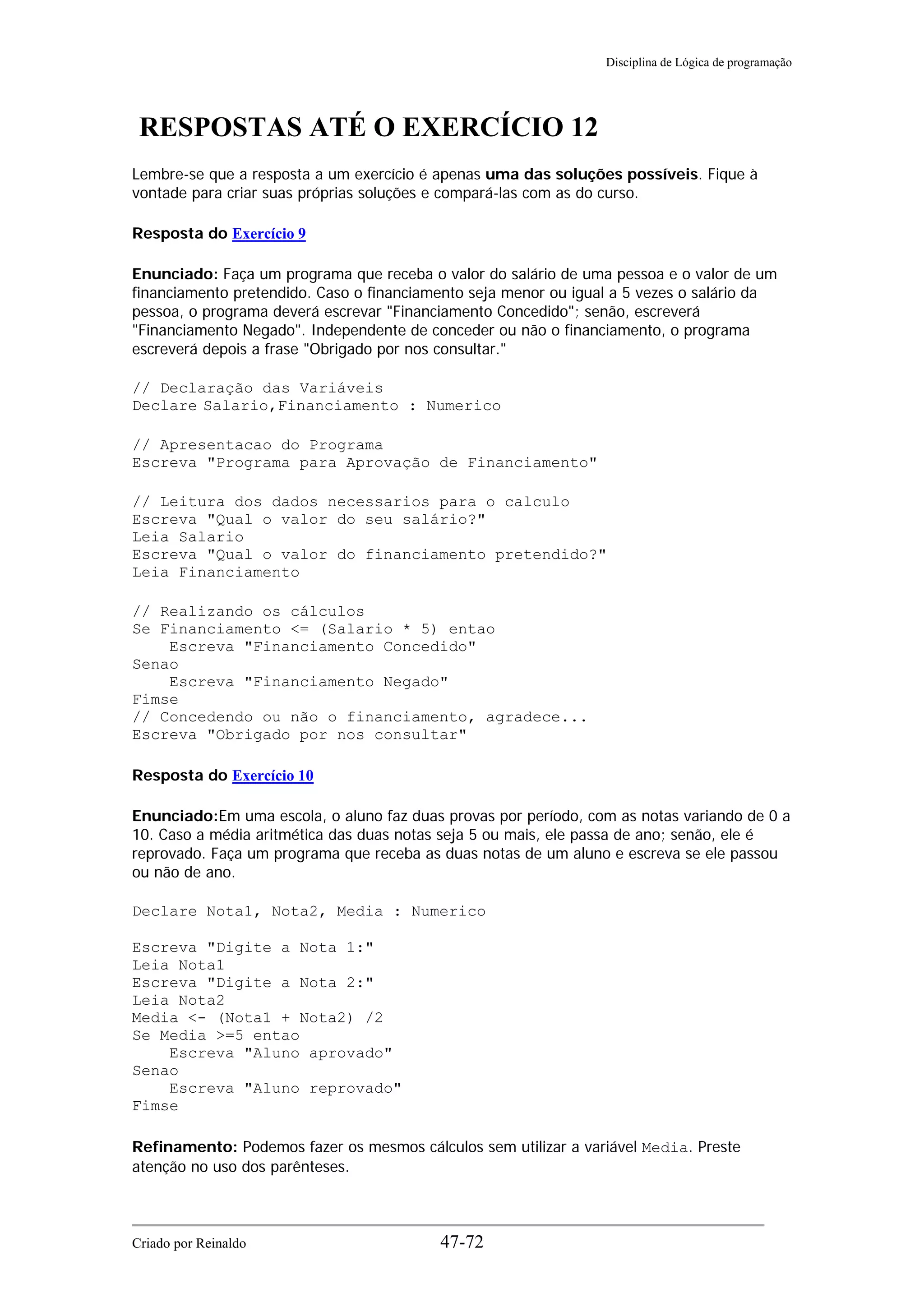 Disciplina de Lógica de programação
RESPOSTAS ATÉ O EXERCÍCIO 12
Lembre-se que a resposta a um exercício é apenas uma das soluções possíveis. Fique à
vontade para criar suas próprias soluções e compará-las com as do curso.
Resposta do Exercício 9
Enunciado: Faça um programa que receba o valor do salário de uma pessoa e o valor de um
financiamento pretendido. Caso o financiamento seja menor ou igual a 5 vezes o salário da
pessoa, o programa deverá escrevar "Financiamento Concedido"; senão, escreverá
"Financiamento Negado". Independente de conceder ou não o financiamento, o programa
escreverá depois a frase "Obrigado por nos consultar."
// Declaração das Variáveis
Declare Salario,Financiamento : Numerico
// Apresentacao do Programa
Escreva "Programa para Aprovação de Financiamento"
// Leitura dos dados necessarios para o calculo
Escreva "Qual o valor do seu salário?"
Leia Salario
Escreva "Qual o valor do financiamento pretendido?"
Leia Financiamento
// Realizando os cálculos
Se Financiamento <= (Salario * 5) entao
Escreva "Financiamento Concedido"
Senao
Escreva "Financiamento Negado"
Fimse
// Concedendo ou não o financiamento, agradece...
Escreva "Obrigado por nos consultar"
Resposta do Exercício 10
Enunciado:Em uma escola, o aluno faz duas provas por período, com as notas variando de 0 a
10. Caso a média aritmética das duas notas seja 5 ou mais, ele passa de ano; senão, ele é
reprovado. Faça um programa que receba as duas notas de um aluno e escreva se ele passou
ou não de ano.
Declare Nota1, Nota2, Media : Numerico
Escreva "Digite a Nota 1:"
Leia Nota1
Escreva "Digite a Nota 2:"
Leia Nota2
Media <- (Nota1 + Nota2) /2
Se Media >=5 entao
Escreva "Aluno aprovado"
Senao
Escreva "Aluno reprovado"
Fimse
Refinamento: Podemos fazer os mesmos cálculos sem utilizar a variável Media. Preste
atenção no uso dos parênteses.
Criado por Reinaldo 47-72
 