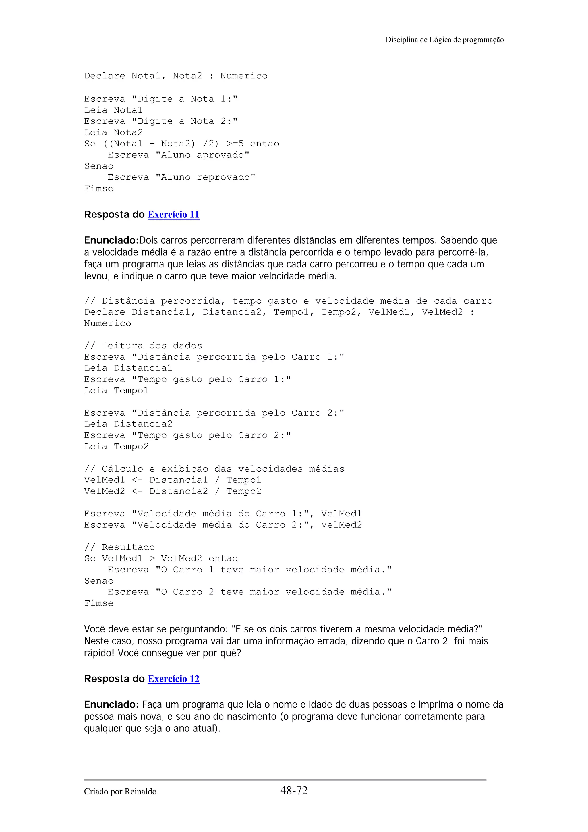 Disciplina de Lógica de programação
Declare Nota1, Nota2 : Numerico
Escreva "Digite a Nota 1:"
Leia Nota1
Escreva "Digite a Nota 2:"
Leia Nota2
Se ((Nota1 + Nota2) /2) >=5 entao
Escreva "Aluno aprovado"
Senao
Escreva "Aluno reprovado"
Fimse
Resposta do Exercício 11
Enunciado:Dois carros percorreram diferentes distâncias em diferentes tempos. Sabendo que
a velocidade média é a razão entre a distância percorrida e o tempo levado para percorrê-la,
faça um programa que leias as distâncias que cada carro percorreu e o tempo que cada um
levou, e indique o carro que teve maior velocidade média.
// Distância percorrida, tempo gasto e velocidade media de cada carro
Declare Distancia1, Distancia2, Tempo1, Tempo2, VelMed1, VelMed2 :
Numerico
// Leitura dos dados
Escreva "Distância percorrida pelo Carro 1:"
Leia Distancia1
Escreva "Tempo gasto pelo Carro 1:"
Leia Tempo1
Escreva "Distância percorrida pelo Carro 2:"
Leia Distancia2
Escreva "Tempo gasto pelo Carro 2:"
Leia Tempo2
// Cálculo e exibição das velocidades médias
VelMed1 <- Distancia1 / Tempo1
VelMed2 <- Distancia2 / Tempo2
Escreva "Velocidade média do Carro 1:", VelMed1
Escreva "Velocidade média do Carro 2:", VelMed2
// Resultado
Se VelMed1 > VelMed2 entao
Escreva "O Carro 1 teve maior velocidade média."
Senao
Escreva "O Carro 2 teve maior velocidade média."
Fimse
Você deve estar se perguntando: "E se os dois carros tiverem a mesma velocidade média?"
Neste caso, nosso programa vai dar uma informação errada, dizendo que o Carro 2 foi mais
rápido! Você consegue ver por quê?
Resposta do Exercício 12
Enunciado: Faça um programa que leia o nome e idade de duas pessoas e imprima o nome da
pessoa mais nova, e seu ano de nascimento (o programa deve funcionar corretamente para
qualquer que seja o ano atual).
Criado por Reinaldo 48-72
 