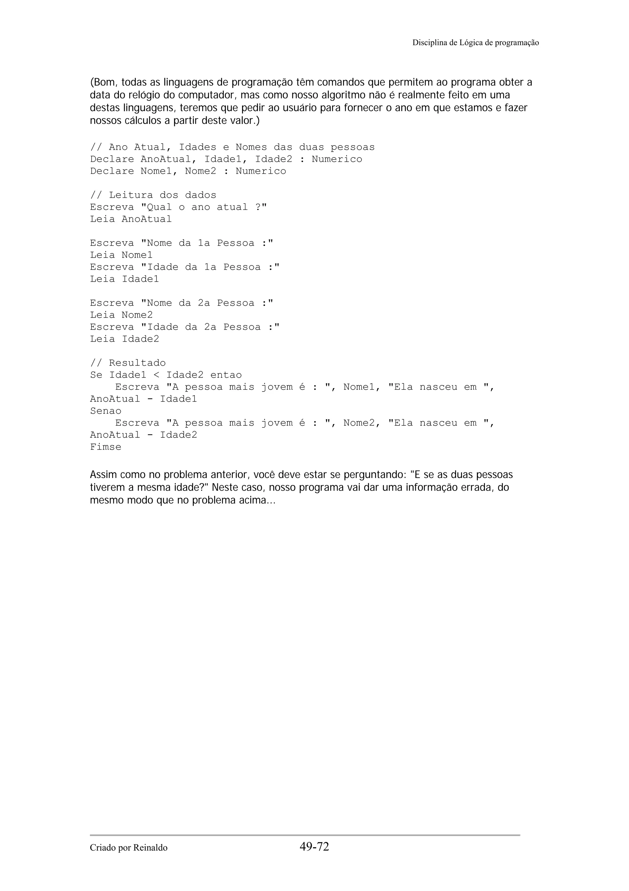Disciplina de Lógica de programação
(Bom, todas as linguagens de programação têm comandos que permitem ao programa obter a
data do relógio do computador, mas como nosso algoritmo não é realmente feito em uma
destas linguagens, teremos que pedir ao usuário para fornecer o ano em que estamos e fazer
nossos cálculos a partir deste valor.)
// Ano Atual, Idades e Nomes das duas pessoas
Declare AnoAtual, Idade1, Idade2 : Numerico
Declare Nome1, Nome2 : Numerico
// Leitura dos dados
Escreva "Qual o ano atual ?"
Leia AnoAtual
Escreva "Nome da 1a Pessoa :"
Leia Nome1
Escreva "Idade da 1a Pessoa :"
Leia Idade1
Escreva "Nome da 2a Pessoa :"
Leia Nome2
Escreva "Idade da 2a Pessoa :"
Leia Idade2
// Resultado
Se Idade1 < Idade2 entao
Escreva "A pessoa mais jovem é : ", Nome1, "Ela nasceu em ",
AnoAtual - Idade1
Senao
Escreva "A pessoa mais jovem é : ", Nome2, "Ela nasceu em ",
AnoAtual - Idade2
Fimse
Assim como no problema anterior, você deve estar se perguntando: "E se as duas pessoas
tiverem a mesma idade?" Neste caso, nosso programa vai dar uma informação errada, do
mesmo modo que no problema acima...
Criado por Reinaldo 49-72
 