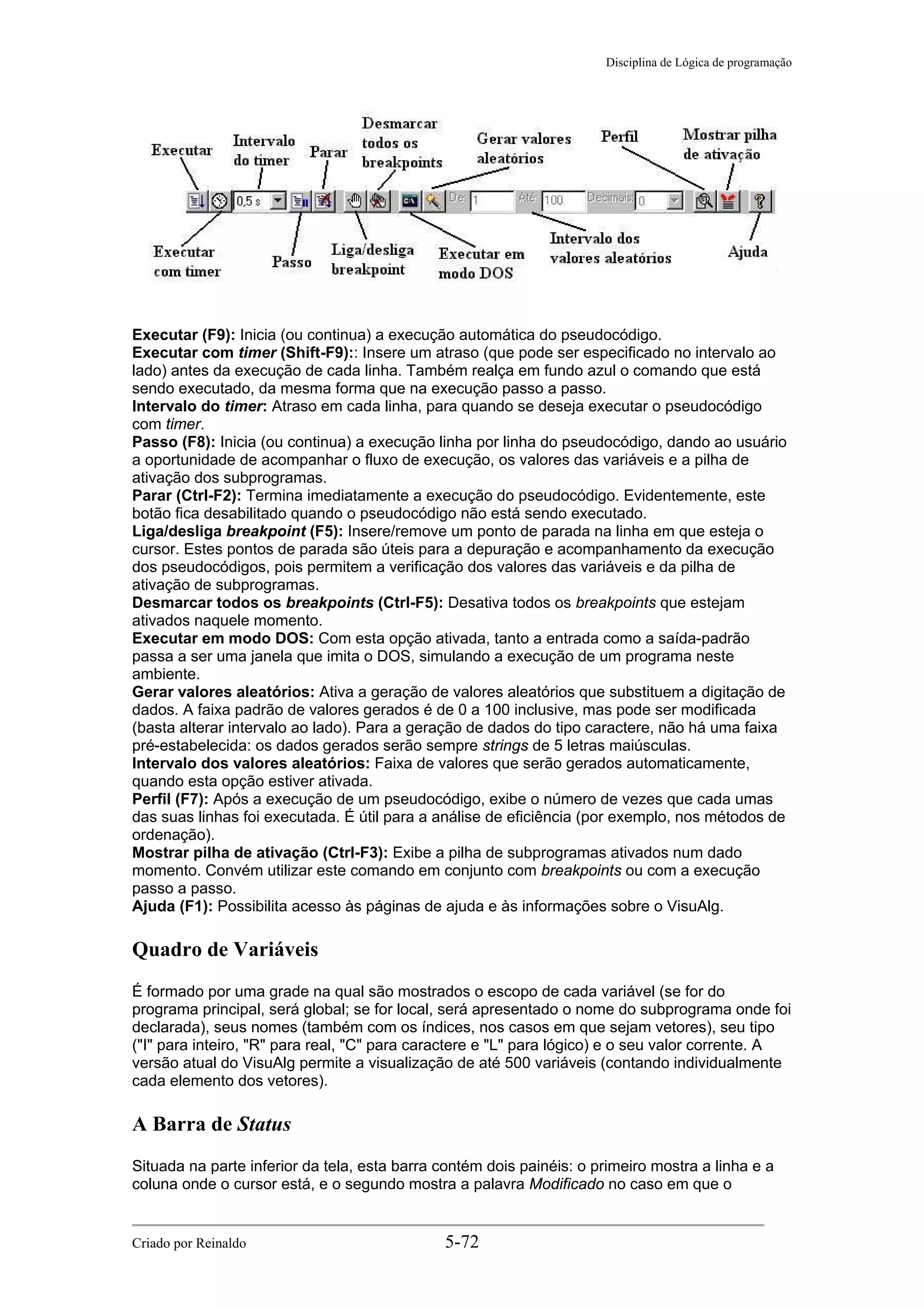 Disciplina de Lógica de programação
Executar (F9): Inicia (ou continua) a execução automática do pseudocódigo.
Executar com timer (Shift-F9):: Insere um atraso (que pode ser especificado no intervalo ao
lado) antes da execução de cada linha. Também realça em fundo azul o comando que está
sendo executado, da mesma forma que na execução passo a passo.
Intervalo do timer: Atraso em cada linha, para quando se deseja executar o pseudocódigo
com timer.
Passo (F8): Inicia (ou continua) a execução linha por linha do pseudocódigo, dando ao usuário
a oportunidade de acompanhar o fluxo de execução, os valores das variáveis e a pilha de
ativação dos subprogramas.
Parar (Ctrl-F2): Termina imediatamente a execução do pseudocódigo. Evidentemente, este
botão fica desabilitado quando o pseudocódigo não está sendo executado.
Liga/desliga breakpoint (F5): Insere/remove um ponto de parada na linha em que esteja o
cursor. Estes pontos de parada são úteis para a depuração e acompanhamento da execução
dos pseudocódigos, pois permitem a verificação dos valores das variáveis e da pilha de
ativação de subprogramas.
Desmarcar todos os breakpoints (Ctrl-F5): Desativa todos os breakpoints que estejam
ativados naquele momento.
Executar em modo DOS: Com esta opção ativada, tanto a entrada como a saída-padrão
passa a ser uma janela que imita o DOS, simulando a execução de um programa neste
ambiente.
Gerar valores aleatórios: Ativa a geração de valores aleatórios que substituem a digitação de
dados. A faixa padrão de valores gerados é de 0 a 100 inclusive, mas pode ser modificada
(basta alterar intervalo ao lado). Para a geração de dados do tipo caractere, não há uma faixa
pré-estabelecida: os dados gerados serão sempre strings de 5 letras maiúsculas.
Intervalo dos valores aleatórios: Faixa de valores que serão gerados automaticamente,
quando esta opção estiver ativada.
Perfil (F7): Após a execução de um pseudocódigo, exibe o número de vezes que cada umas
das suas linhas foi executada. É útil para a análise de eficiência (por exemplo, nos métodos de
ordenação).
Mostrar pilha de ativação (Ctrl-F3): Exibe a pilha de subprogramas ativados num dado
momento. Convém utilizar este comando em conjunto com breakpoints ou com a execução
passo a passo.
Ajuda (F1): Possibilita acesso às páginas de ajuda e às informações sobre o VisuAlg.
Quadro de Variáveis
É formado por uma grade na qual são mostrados o escopo de cada variável (se for do
programa principal, será global; se for local, será apresentado o nome do subprograma onde foi
declarada), seus nomes (também com os índices, nos casos em que sejam vetores), seu tipo
("I" para inteiro, "R" para real, "C" para caractere e "L" para lógico) e o seu valor corrente. A
versão atual do VisuAlg permite a visualização de até 500 variáveis (contando individualmente
cada elemento dos vetores).
A Barra de Status
Situada na parte inferior da tela, esta barra contém dois painéis: o primeiro mostra a linha e a
coluna onde o cursor está, e o segundo mostra a palavra Modificado no caso em que o
Criado por Reinaldo 5-72
 