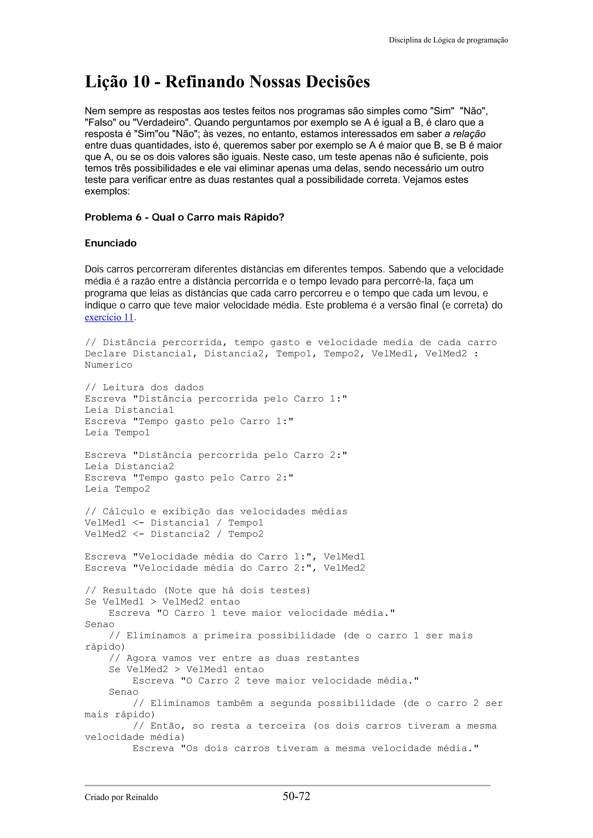 Disciplina de Lógica de programação
Lição 10 - Refinando Nossas Decisões
Nem sempre as respostas aos testes feitos nos programas são simples como "Sim" "Não",
"Falso" ou "Verdadeiro". Quando perguntamos por exemplo se A é igual a B, é claro que a
resposta é "Sim"ou "Não"; às vezes, no entanto, estamos interessados em saber a relação
entre duas quantidades, isto é, queremos saber por exemplo se A é maior que B, se B é maior
que A, ou se os dois valores são iguais. Neste caso, um teste apenas não é suficiente, pois
temos três possibilidades e ele vai eliminar apenas uma delas, sendo necessário um outro
teste para verificar entre as duas restantes qual a possibilidade correta. Vejamos estes
exemplos:
Problema 6 - Qual o Carro mais Rápido?
Enunciado
Dois carros percorreram diferentes distâncias em diferentes tempos. Sabendo que a velocidade
média é a razão entre a distância percorrida e o tempo levado para percorrê-la, faça um
programa que leias as distâncias que cada carro percorreu e o tempo que cada um levou, e
indique o carro que teve maior velocidade média. Este problema é a versão final (e correta) do
exercício 11.
// Distância percorrida, tempo gasto e velocidade media de cada carro
Declare Distancia1, Distancia2, Tempo1, Tempo2, VelMed1, VelMed2 :
Numerico
// Leitura dos dados
Escreva "Distância percorrida pelo Carro 1:"
Leia Distancia1
Escreva "Tempo gasto pelo Carro 1:"
Leia Tempo1
Escreva "Distância percorrida pelo Carro 2:"
Leia Distancia2
Escreva "Tempo gasto pelo Carro 2:"
Leia Tempo2
// Cálculo e exibição das velocidades médias
VelMed1 <- Distancia1 / Tempo1
VelMed2 <- Distancia2 / Tempo2
Escreva "Velocidade média do Carro 1:", VelMed1
Escreva "Velocidade média do Carro 2:", VelMed2
// Resultado (Note que há dois testes)
Se VelMed1 > VelMed2 entao
Escreva "O Carro 1 teve maior velocidade média."
Senao
// Eliminamos a primeira possibilidade (de o carro 1 ser mais
rápido)
// Agora vamos ver entre as duas restantes
Se VelMed2 > VelMed1 entao
Escreva "O Carro 2 teve maior velocidade média."
Senao
// Eliminamos também a segunda possibilidade (de o carro 2 ser
mais rápido)
// Então, so resta a terceira (os dois carros tiveram a mesma
velocidade média)
Escreva "Os dois carros tiveram a mesma velocidade média."
Criado por Reinaldo 50-72
 