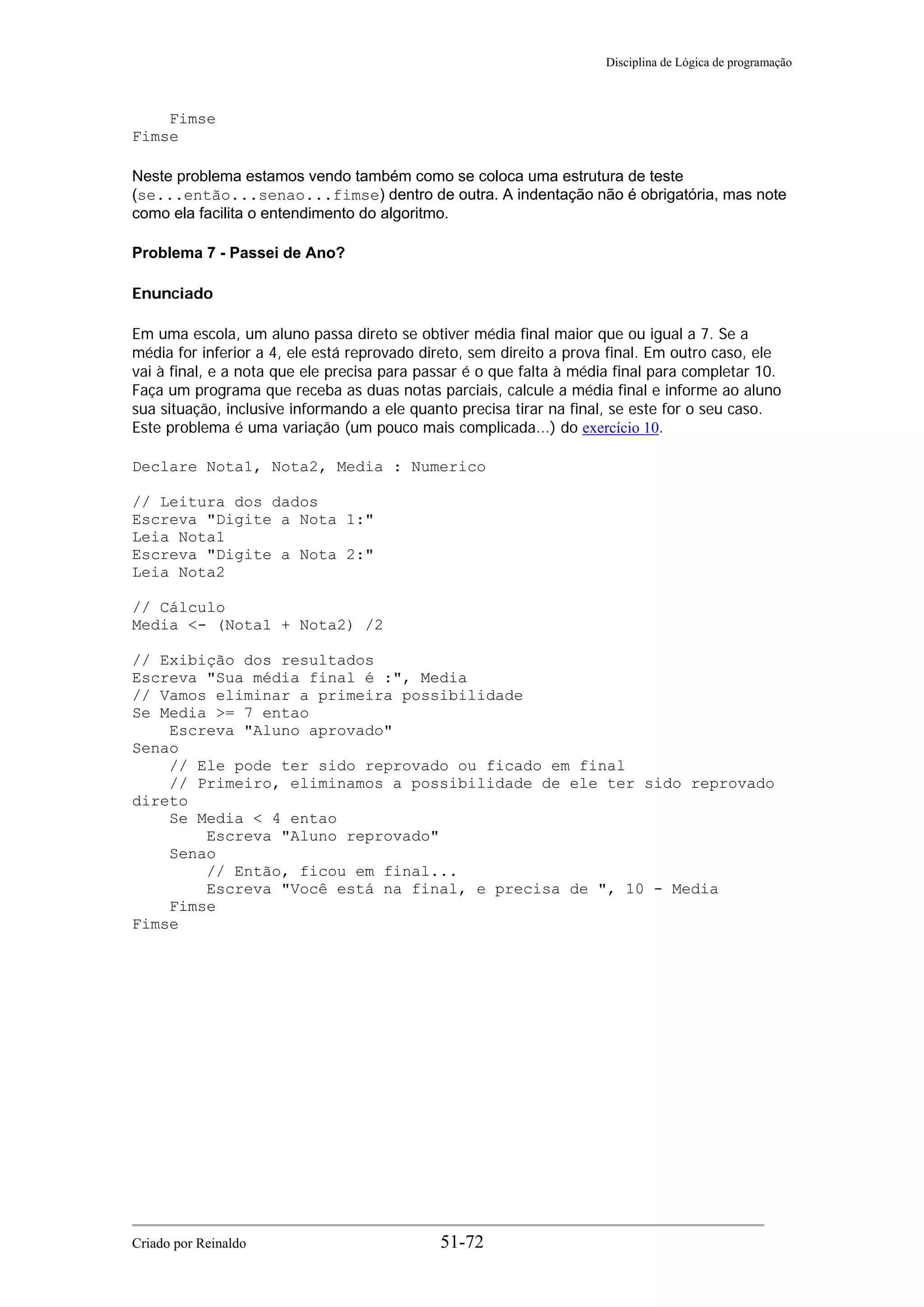 Disciplina de Lógica de programação
Fimse
Fimse
Neste problema estamos vendo também como se coloca uma estrutura de teste
(se...então...senao...fimse) dentro de outra. A indentação não é obrigatória, mas note
como ela facilita o entendimento do algoritmo.
Problema 7 - Passei de Ano?
Enunciado
Em uma escola, um aluno passa direto se obtiver média final maior que ou igual a 7. Se a
média for inferior a 4, ele está reprovado direto, sem direito a prova final. Em outro caso, ele
vai à final, e a nota que ele precisa para passar é o que falta à média final para completar 10.
Faça um programa que receba as duas notas parciais, calcule a média final e informe ao aluno
sua situação, inclusive informando a ele quanto precisa tirar na final, se este for o seu caso.
Este problema é uma variação (um pouco mais complicada...) do exercício 10.
Declare Nota1, Nota2, Media : Numerico
// Leitura dos dados
Escreva "Digite a Nota 1:"
Leia Nota1
Escreva "Digite a Nota 2:"
Leia Nota2
// Cálculo
Media <- (Nota1 + Nota2) /2
// Exibição dos resultados
Escreva "Sua média final é :", Media
// Vamos eliminar a primeira possibilidade
Se Media >= 7 entao
Escreva "Aluno aprovado"
Senao
// Ele pode ter sido reprovado ou ficado em final
// Primeiro, eliminamos a possibilidade de ele ter sido reprovado
direto
Se Media < 4 entao
Escreva "Aluno reprovado"
Senao
// Então, ficou em final...
Escreva "Você está na final, e precisa de ", 10 - Media
Fimse
Fimse
Criado por Reinaldo 51-72
 