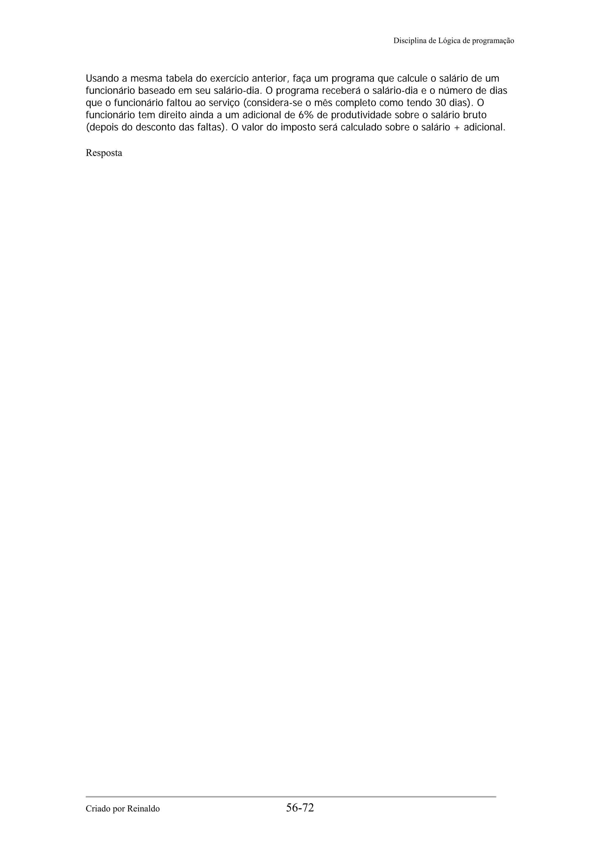 Disciplina de Lógica de programação
Usando a mesma tabela do exercício anterior, faça um programa que calcule o salário de um
funcionário baseado em seu salário-dia. O programa receberá o salário-dia e o número de dias
que o funcionário faltou ao serviço (considera-se o mês completo como tendo 30 dias). O
funcionário tem direito ainda a um adicional de 6% de produtividade sobre o salário bruto
(depois do desconto das faltas). O valor do imposto será calculado sobre o salário + adicional.
Resposta
Criado por Reinaldo 56-72
 