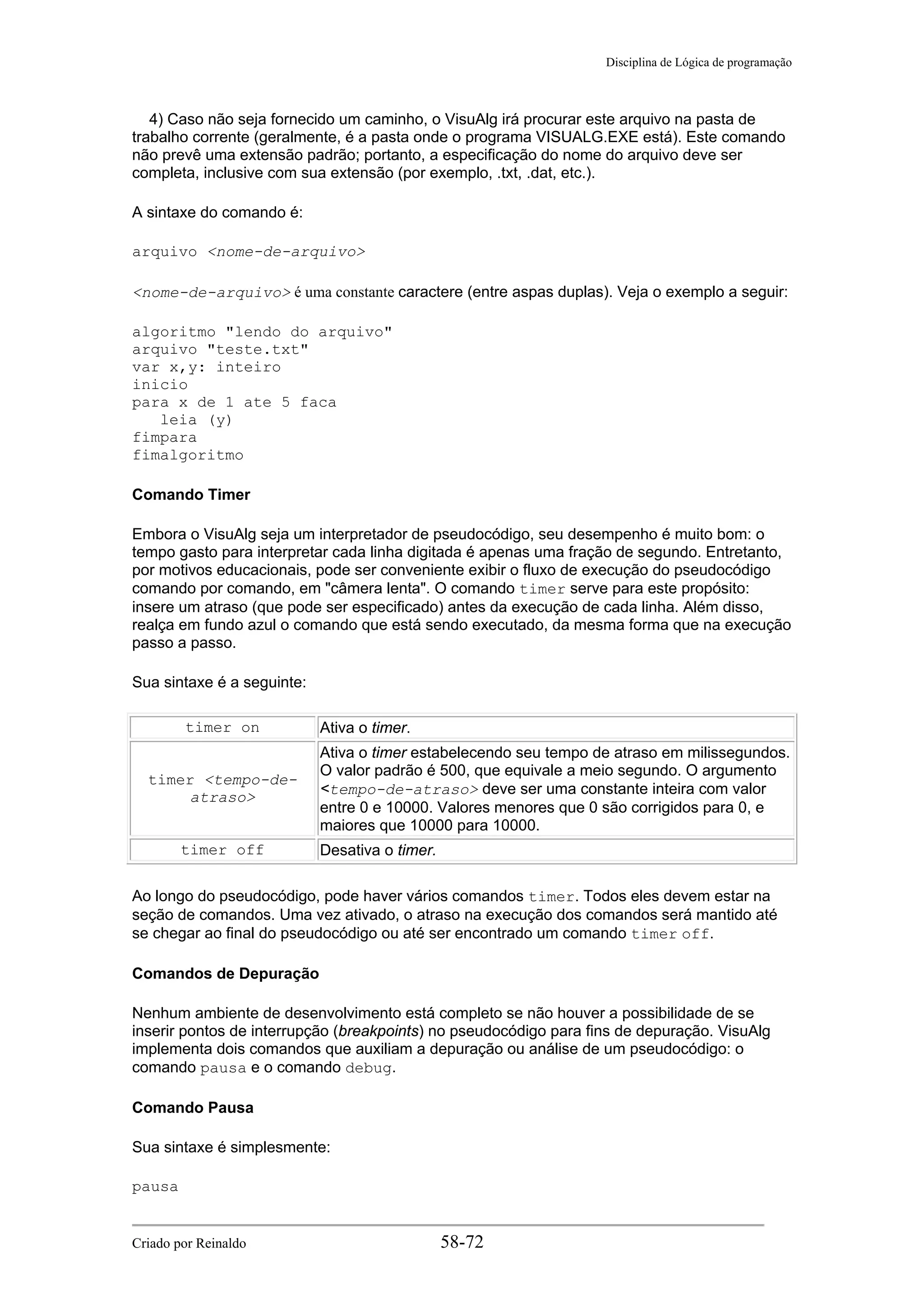 Disciplina de Lógica de programação
4) Caso não seja fornecido um caminho, o VisuAlg irá procurar este arquivo na pasta de
trabalho corrente (geralmente, é a pasta onde o programa VISUALG.EXE está). Este comando
não prevê uma extensão padrão; portanto, a especificação do nome do arquivo deve ser
completa, inclusive com sua extensão (por exemplo, .txt, .dat, etc.).
A sintaxe do comando é:
arquivo <nome-de-arquivo>
<nome-de-arquivo> é uma constante caractere (entre aspas duplas). Veja o exemplo a seguir:
algoritmo "lendo do arquivo"
arquivo "teste.txt"
var x,y: inteiro
inicio
para x de 1 ate 5 faca
leia (y)
fimpara
fimalgoritmo
Comando Timer
Embora o VisuAlg seja um interpretador de pseudocódigo, seu desempenho é muito bom: o
tempo gasto para interpretar cada linha digitada é apenas uma fração de segundo. Entretanto,
por motivos educacionais, pode ser conveniente exibir o fluxo de execução do pseudocódigo
comando por comando, em "câmera lenta". O comando timer serve para este propósito:
insere um atraso (que pode ser especificado) antes da execução de cada linha. Além disso,
realça em fundo azul o comando que está sendo executado, da mesma forma que na execução
passo a passo.
Sua sintaxe é a seguinte:
timer on Ativa o timer.
timer <tempo-de-
atraso>
Ativa o timer estabelecendo seu tempo de atraso em milissegundos.
O valor padrão é 500, que equivale a meio segundo. O argumento
<tempo-de-atraso> deve ser uma constante inteira com valor
entre 0 e 10000. Valores menores que 0 são corrigidos para 0, e
maiores que 10000 para 10000.
timer off Desativa o timer.
Ao longo do pseudocódigo, pode haver vários comandos timer. Todos eles devem estar na
seção de comandos. Uma vez ativado, o atraso na execução dos comandos será mantido até
se chegar ao final do pseudocódigo ou até ser encontrado um comando timer off.
Comandos de Depuração
Nenhum ambiente de desenvolvimento está completo se não houver a possibilidade de se
inserir pontos de interrupção (breakpoints) no pseudocódigo para fins de depuração. VisuAlg
implementa dois comandos que auxiliam a depuração ou análise de um pseudocódigo: o
comando pausa e o comando debug.
Comando Pausa
Sua sintaxe é simplesmente:
pausa
Criado por Reinaldo 58-72
 