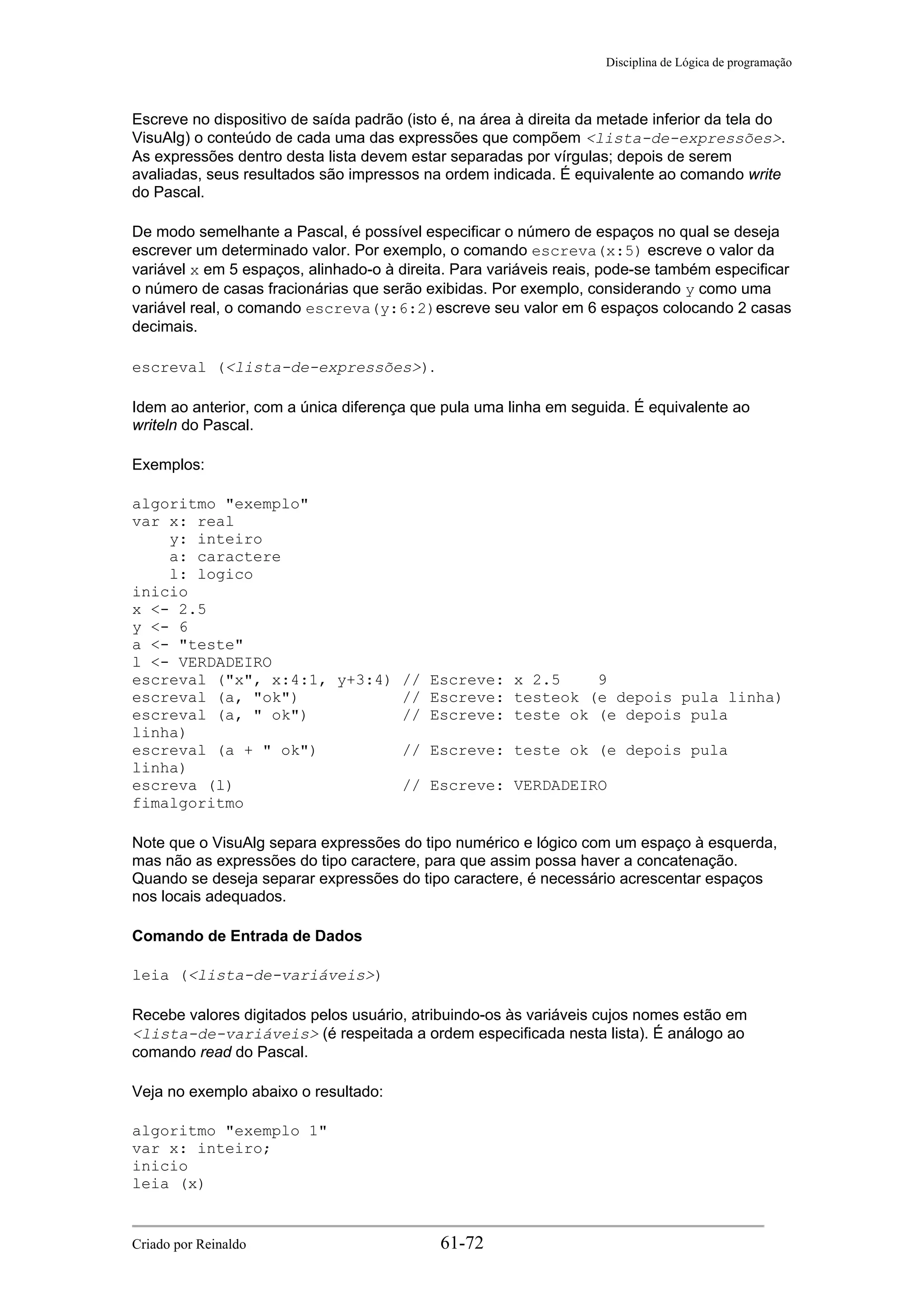 Disciplina de Lógica de programação
Escreve no dispositivo de saída padrão (isto é, na área à direita da metade inferior da tela do
VisuAlg) o conteúdo de cada uma das expressões que compõem <lista-de-expressões>.
As expressões dentro desta lista devem estar separadas por vírgulas; depois de serem
avaliadas, seus resultados são impressos na ordem indicada. É equivalente ao comando write
do Pascal.
De modo semelhante a Pascal, é possível especificar o número de espaços no qual se deseja
escrever um determinado valor. Por exemplo, o comando escreva(x:5) escreve o valor da
variável x em 5 espaços, alinhado-o à direita. Para variáveis reais, pode-se também especificar
o número de casas fracionárias que serão exibidas. Por exemplo, considerando y como uma
variável real, o comando escreva(y:6:2)escreve seu valor em 6 espaços colocando 2 casas
decimais.
escreval (<lista-de-expressões>).
Idem ao anterior, com a única diferença que pula uma linha em seguida. É equivalente ao
writeln do Pascal.
Exemplos:
algoritmo "exemplo"
var x: real
y: inteiro
a: caractere
l: logico
inicio
x <- 2.5
y <- 6
a <- "teste"
l <- VERDADEIRO
escreval ("x", x:4:1, y+3:4) // Escreve: x 2.5 9
escreval (a, "ok") // Escreve: testeok (e depois pula linha)
escreval (a, " ok") // Escreve: teste ok (e depois pula
linha)
escreval (a + " ok") // Escreve: teste ok (e depois pula
linha)
escreva (l) // Escreve: VERDADEIRO
fimalgoritmo
Note que o VisuAlg separa expressões do tipo numérico e lógico com um espaço à esquerda,
mas não as expressões do tipo caractere, para que assim possa haver a concatenação.
Quando se deseja separar expressões do tipo caractere, é necessário acrescentar espaços
nos locais adequados.
Comando de Entrada de Dados
leia (<lista-de-variáveis>)
Recebe valores digitados pelos usuário, atribuindo-os às variáveis cujos nomes estão em
<lista-de-variáveis> (é respeitada a ordem especificada nesta lista). É análogo ao
comando read do Pascal.
Veja no exemplo abaixo o resultado:
algoritmo "exemplo 1"
var x: inteiro;
inicio
leia (x)
Criado por Reinaldo 61-72
 