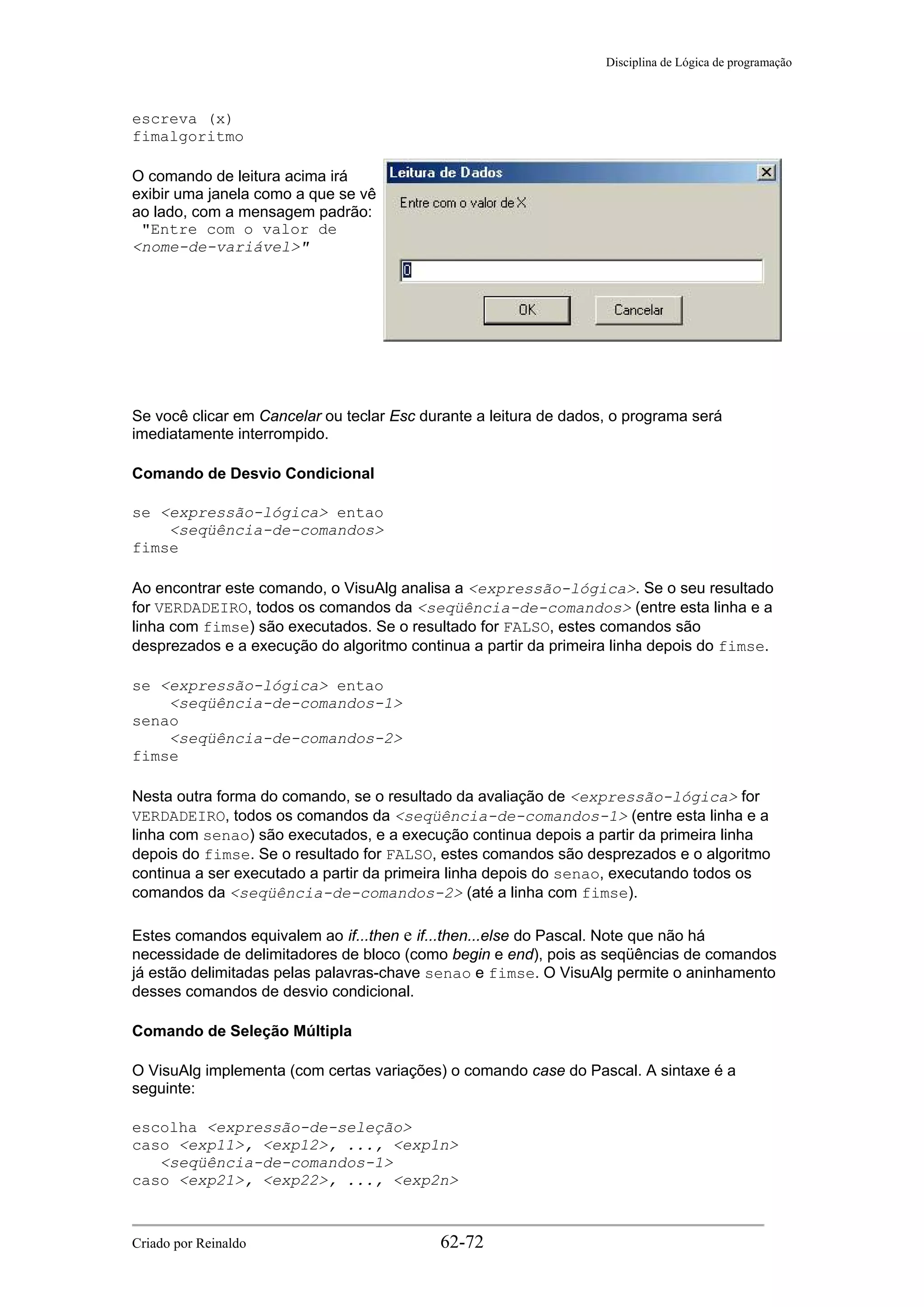 Disciplina de Lógica de programação
escreva (x)
fimalgoritmo
O comando de leitura acima irá
exibir uma janela como a que se vê
ao lado, com a mensagem padrão:
"Entre com o valor de
<nome-de-variável>"
Se você clicar em Cancelar ou teclar Esc durante a leitura de dados, o programa será
imediatamente interrompido.
Comando de Desvio Condicional
se <expressão-lógica> entao
<seqüência-de-comandos>
fimse
Ao encontrar este comando, o VisuAlg analisa a <expressão-lógica>. Se o seu resultado
for VERDADEIRO, todos os comandos da <seqüência-de-comandos> (entre esta linha e a
linha com fimse) são executados. Se o resultado for FALSO, estes comandos são
desprezados e a execução do algoritmo continua a partir da primeira linha depois do fimse.
se <expressão-lógica> entao
<seqüência-de-comandos-1>
senao
<seqüência-de-comandos-2>
fimse
Nesta outra forma do comando, se o resultado da avaliação de <expressão-lógica> for
VERDADEIRO, todos os comandos da <seqüência-de-comandos-1> (entre esta linha e a
linha com senao) são executados, e a execução continua depois a partir da primeira linha
depois do fimse. Se o resultado for FALSO, estes comandos são desprezados e o algoritmo
continua a ser executado a partir da primeira linha depois do senao, executando todos os
comandos da <seqüência-de-comandos-2> (até a linha com fimse).
Estes comandos equivalem ao if...then e if...then...else do Pascal. Note que não há
necessidade de delimitadores de bloco (como begin e end), pois as seqüências de comandos
já estão delimitadas pelas palavras-chave senao e fimse. O VisuAlg permite o aninhamento
desses comandos de desvio condicional.
Comando de Seleção Múltipla
O VisuAlg implementa (com certas variações) o comando case do Pascal. A sintaxe é a
seguinte:
escolha <expressão-de-seleção>
caso <exp11>, <exp12>, ..., <exp1n>
<seqüência-de-comandos-1>
caso <exp21>, <exp22>, ..., <exp2n>
Criado por Reinaldo 62-72
 