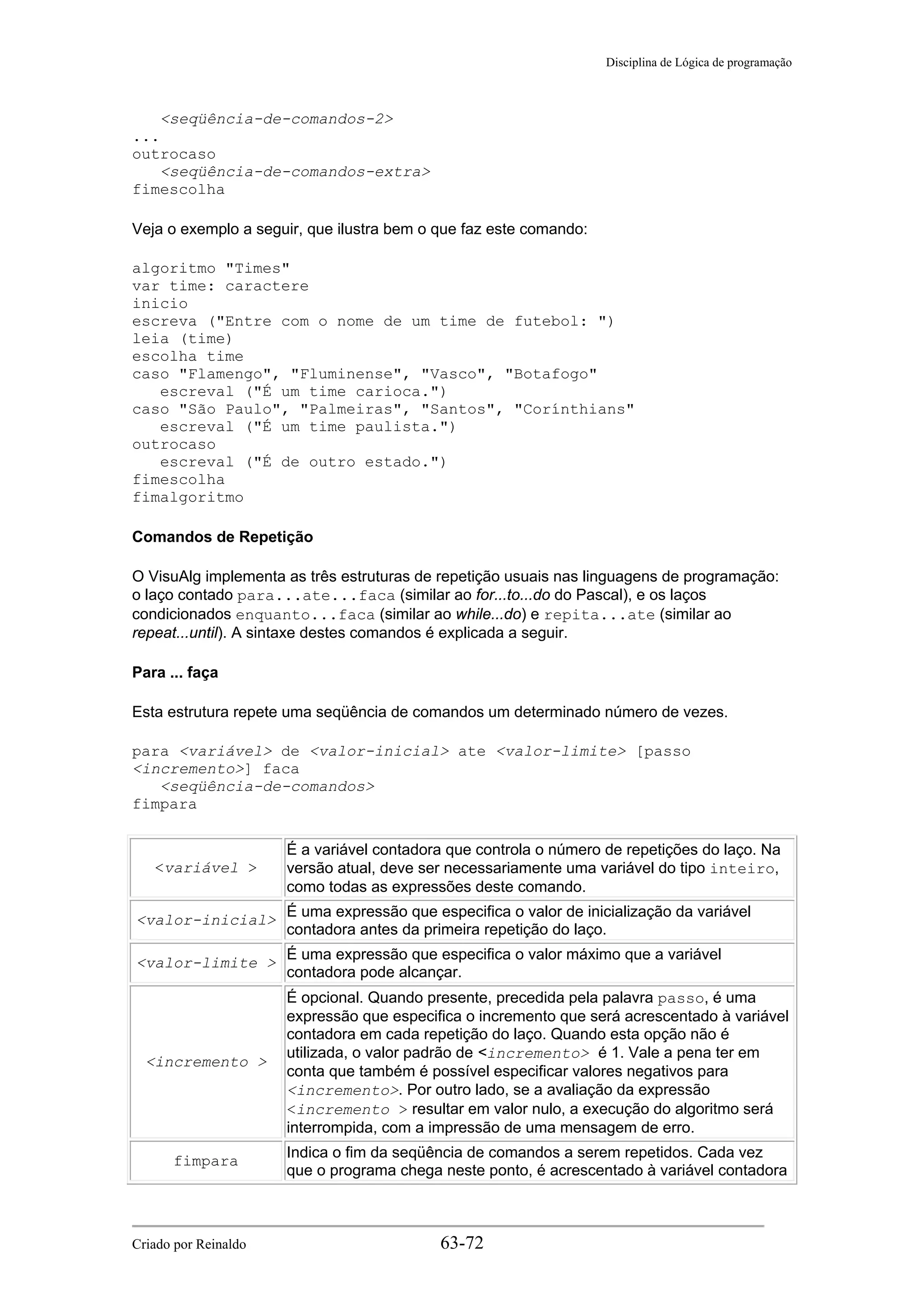 Disciplina de Lógica de programação
<seqüência-de-comandos-2>
...
outrocaso
<seqüência-de-comandos-extra>
fimescolha
Veja o exemplo a seguir, que ilustra bem o que faz este comando:
algoritmo "Times"
var time: caractere
inicio
escreva ("Entre com o nome de um time de futebol: ")
leia (time)
escolha time
caso "Flamengo", "Fluminense", "Vasco", "Botafogo"
escreval ("É um time carioca.")
caso "São Paulo", "Palmeiras", "Santos", "Corínthians"
escreval ("É um time paulista.")
outrocaso
escreval ("É de outro estado.")
fimescolha
fimalgoritmo
Comandos de Repetição
O VisuAlg implementa as três estruturas de repetição usuais nas linguagens de programação:
o laço contado para...ate...faca (similar ao for...to...do do Pascal), e os laços
condicionados enquanto...faca (similar ao while...do) e repita...ate (similar ao
repeat...until). A sintaxe destes comandos é explicada a seguir.
Para ... faça
Esta estrutura repete uma seqüência de comandos um determinado número de vezes.
para <variável> de <valor-inicial> ate <valor-limite> [passo
<incremento>] faca
<seqüência-de-comandos>
fimpara
<variável >
É a variável contadora que controla o número de repetições do laço. Na
versão atual, deve ser necessariamente uma variável do tipo inteiro,
como todas as expressões deste comando.
<valor-inicial>
É uma expressão que especifica o valor de inicialização da variável
contadora antes da primeira repetição do laço.
<valor-limite >
É uma expressão que especifica o valor máximo que a variável
contadora pode alcançar.
<incremento >
É opcional. Quando presente, precedida pela palavra passo, é uma
expressão que especifica o incremento que será acrescentado à variável
contadora em cada repetição do laço. Quando esta opção não é
utilizada, o valor padrão de <incremento> é 1. Vale a pena ter em
conta que também é possível especificar valores negativos para
<incremento>. Por outro lado, se a avaliação da expressão
<incremento > resultar em valor nulo, a execução do algoritmo será
interrompida, com a impressão de uma mensagem de erro.
fimpara
Indica o fim da seqüência de comandos a serem repetidos. Cada vez
que o programa chega neste ponto, é acrescentado à variável contadora
Criado por Reinaldo 63-72
 
