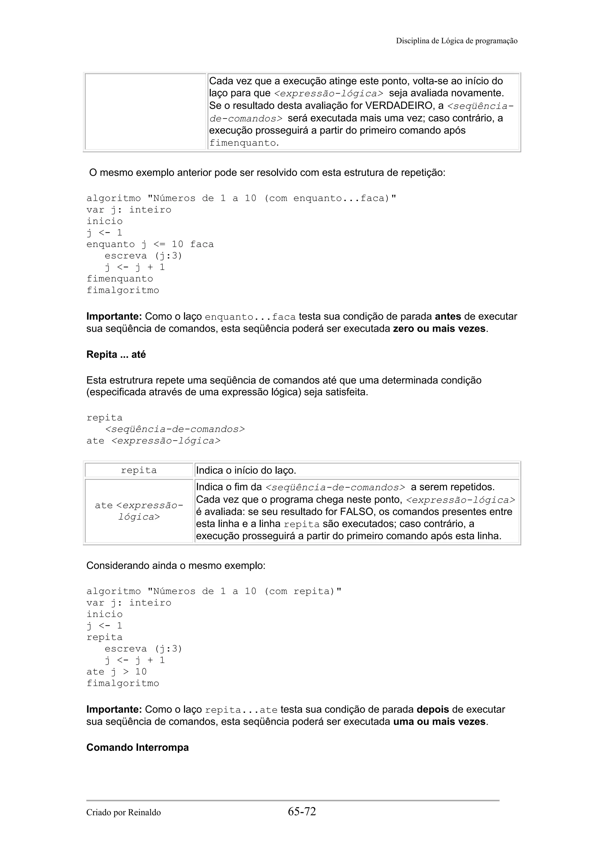 Disciplina de Lógica de programação
Cada vez que a execução atinge este ponto, volta-se ao início do
laço para que <expressão-lógica> seja avaliada novamente.
Se o resultado desta avaliação for VERDADEIRO, a <seqüência-
de-comandos> será executada mais uma vez; caso contrário, a
execução prosseguirá a partir do primeiro comando após
fimenquanto.
O mesmo exemplo anterior pode ser resolvido com esta estrutura de repetição:
algoritmo "Números de 1 a 10 (com enquanto...faca)"
var j: inteiro
inicio
j <- 1
enquanto j <= 10 faca
escreva (j:3)
j <- j + 1
fimenquanto
fimalgoritmo
Importante: Como o laço enquanto...faca testa sua condição de parada antes de executar
sua seqüência de comandos, esta seqüência poderá ser executada zero ou mais vezes.
Repita ... até
Esta estrutrura repete uma seqüência de comandos até que uma determinada condição
(especificada através de uma expressão lógica) seja satisfeita.
repita
<seqüência-de-comandos>
ate <expressão-lógica>
repita Indica o início do laço.
ate <expressão-
lógica>
Indica o fim da <seqüência-de-comandos> a serem repetidos.
Cada vez que o programa chega neste ponto, <expressão-lógica>
é avaliada: se seu resultado for FALSO, os comandos presentes entre
esta linha e a linha repita são executados; caso contrário, a
execução prosseguirá a partir do primeiro comando após esta linha.
Considerando ainda o mesmo exemplo:
algoritmo "Números de 1 a 10 (com repita)"
var j: inteiro
inicio
j <- 1
repita
escreva (j:3)
j <- j + 1
ate j > 10
fimalgoritmo
Importante: Como o laço repita...ate testa sua condição de parada depois de executar
sua seqüência de comandos, esta seqüência poderá ser executada uma ou mais vezes.
Comando Interrompa
Criado por Reinaldo 65-72
 