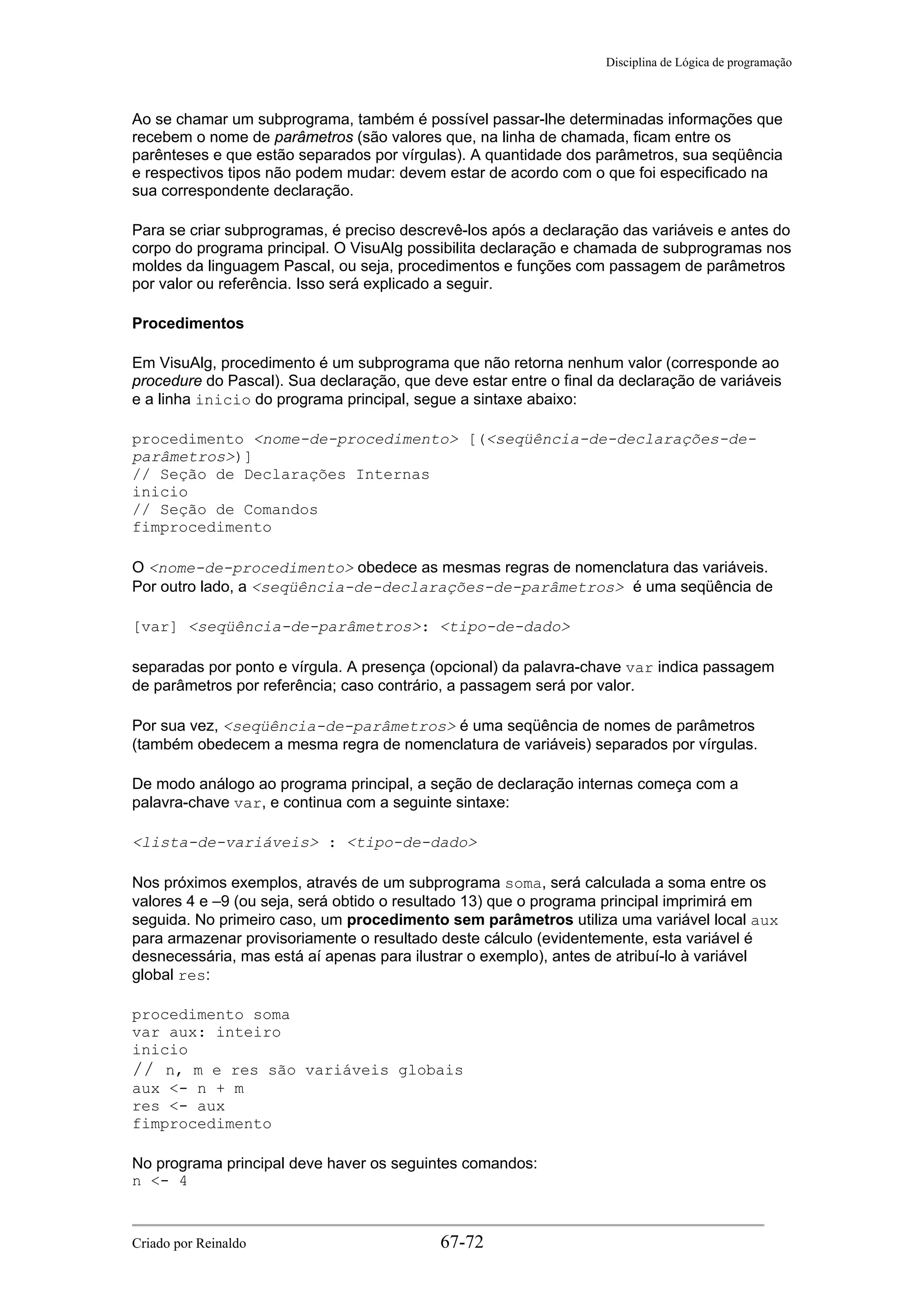 Disciplina de Lógica de programação
Ao se chamar um subprograma, também é possível passar-lhe determinadas informações que
recebem o nome de parâmetros (são valores que, na linha de chamada, ficam entre os
parênteses e que estão separados por vírgulas). A quantidade dos parâmetros, sua seqüência
e respectivos tipos não podem mudar: devem estar de acordo com o que foi especificado na
sua correspondente declaração.
Para se criar subprogramas, é preciso descrevê-los após a declaração das variáveis e antes do
corpo do programa principal. O VisuAlg possibilita declaração e chamada de subprogramas nos
moldes da linguagem Pascal, ou seja, procedimentos e funções com passagem de parâmetros
por valor ou referência. Isso será explicado a seguir.
Procedimentos
Em VisuAlg, procedimento é um subprograma que não retorna nenhum valor (corresponde ao
procedure do Pascal). Sua declaração, que deve estar entre o final da declaração de variáveis
e a linha inicio do programa principal, segue a sintaxe abaixo:
procedimento <nome-de-procedimento> [(<seqüência-de-declarações-de-
parâmetros>)]
// Seção de Declarações Internas
inicio
// Seção de Comandos
fimprocedimento
O <nome-de-procedimento> obedece as mesmas regras de nomenclatura das variáveis.
Por outro lado, a <seqüência-de-declarações-de-parâmetros> é uma seqüência de
[var] <seqüência-de-parâmetros>: <tipo-de-dado>
separadas por ponto e vírgula. A presença (opcional) da palavra-chave var indica passagem
de parâmetros por referência; caso contrário, a passagem será por valor.
Por sua vez, <seqüência-de-parâmetros> é uma seqüência de nomes de parâmetros
(também obedecem a mesma regra de nomenclatura de variáveis) separados por vírgulas.
De modo análogo ao programa principal, a seção de declaração internas começa com a
palavra-chave var, e continua com a seguinte sintaxe:
<lista-de-variáveis> : <tipo-de-dado>
Nos próximos exemplos, através de um subprograma soma, será calculada a soma entre os
valores 4 e –9 (ou seja, será obtido o resultado 13) que o programa principal imprimirá em
seguida. No primeiro caso, um procedimento sem parâmetros utiliza uma variável local aux
para armazenar provisoriamente o resultado deste cálculo (evidentemente, esta variável é
desnecessária, mas está aí apenas para ilustrar o exemplo), antes de atribuí-lo à variável
global res:
procedimento soma
var aux: inteiro
inicio
// n, m e res são variáveis globais
aux <- n + m
res <- aux
fimprocedimento
No programa principal deve haver os seguintes comandos:
n <- 4
Criado por Reinaldo 67-72
 