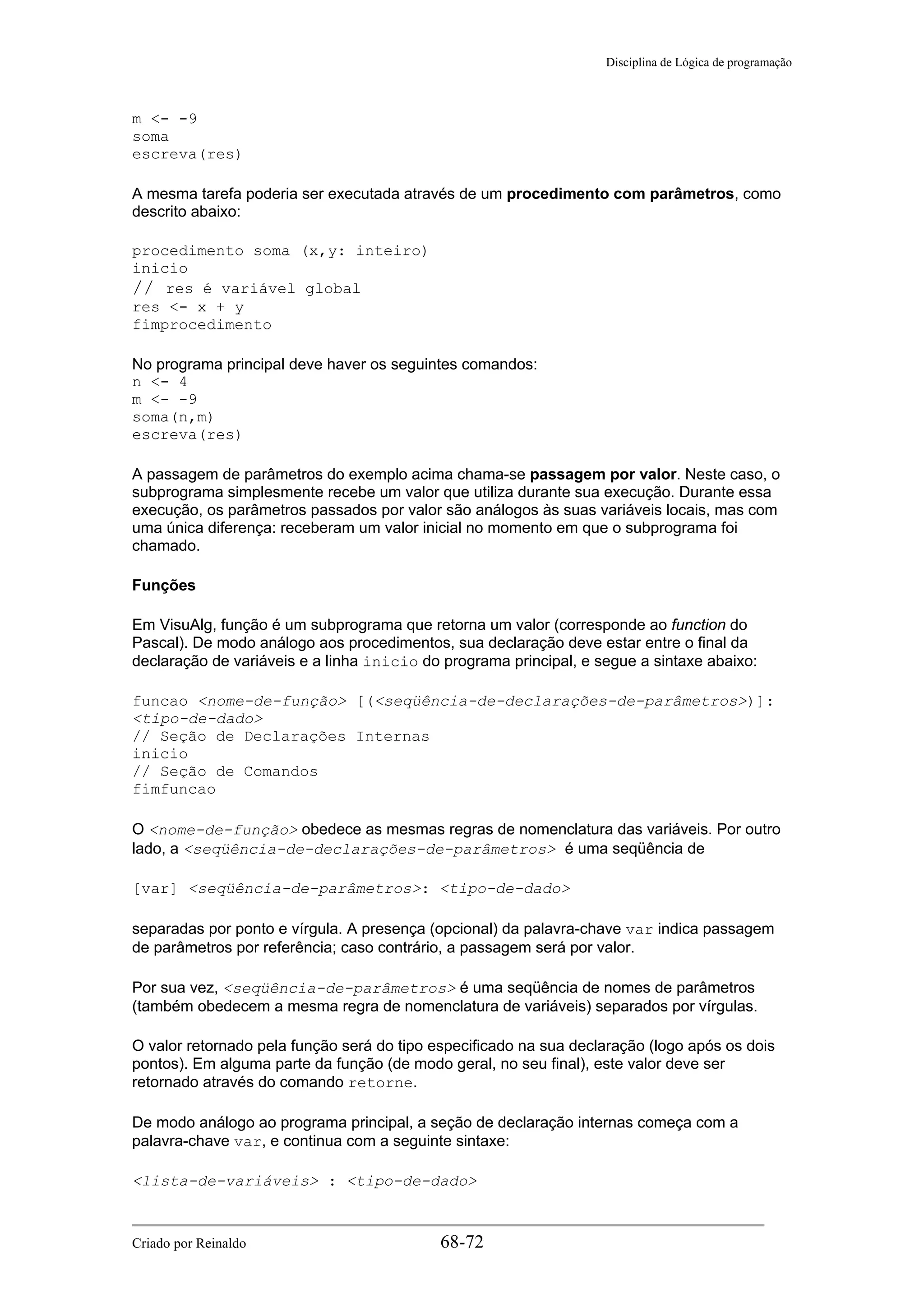 Disciplina de Lógica de programação
m <- -9
soma
escreva(res)
A mesma tarefa poderia ser executada através de um procedimento com parâmetros, como
descrito abaixo:
procedimento soma (x,y: inteiro)
inicio
// res é variável global
res <- x + y
fimprocedimento
No programa principal deve haver os seguintes comandos:
n <- 4
m <- -9
soma(n,m)
escreva(res)
A passagem de parâmetros do exemplo acima chama-se passagem por valor. Neste caso, o
subprograma simplesmente recebe um valor que utiliza durante sua execução. Durante essa
execução, os parâmetros passados por valor são análogos às suas variáveis locais, mas com
uma única diferença: receberam um valor inicial no momento em que o subprograma foi
chamado.
Funções
Em VisuAlg, função é um subprograma que retorna um valor (corresponde ao function do
Pascal). De modo análogo aos procedimentos, sua declaração deve estar entre o final da
declaração de variáveis e a linha inicio do programa principal, e segue a sintaxe abaixo:
funcao <nome-de-função> [(<seqüência-de-declarações-de-parâmetros>)]:
<tipo-de-dado>
// Seção de Declarações Internas
inicio
// Seção de Comandos
fimfuncao
O <nome-de-função> obedece as mesmas regras de nomenclatura das variáveis. Por outro
lado, a <seqüência-de-declarações-de-parâmetros> é uma seqüência de
[var] <seqüência-de-parâmetros>: <tipo-de-dado>
separadas por ponto e vírgula. A presença (opcional) da palavra-chave var indica passagem
de parâmetros por referência; caso contrário, a passagem será por valor.
Por sua vez, <seqüência-de-parâmetros> é uma seqüência de nomes de parâmetros
(também obedecem a mesma regra de nomenclatura de variáveis) separados por vírgulas.
O valor retornado pela função será do tipo especificado na sua declaração (logo após os dois
pontos). Em alguma parte da função (de modo geral, no seu final), este valor deve ser
retornado através do comando retorne.
De modo análogo ao programa principal, a seção de declaração internas começa com a
palavra-chave var, e continua com a seguinte sintaxe:
<lista-de-variáveis> : <tipo-de-dado>
Criado por Reinaldo 68-72
 