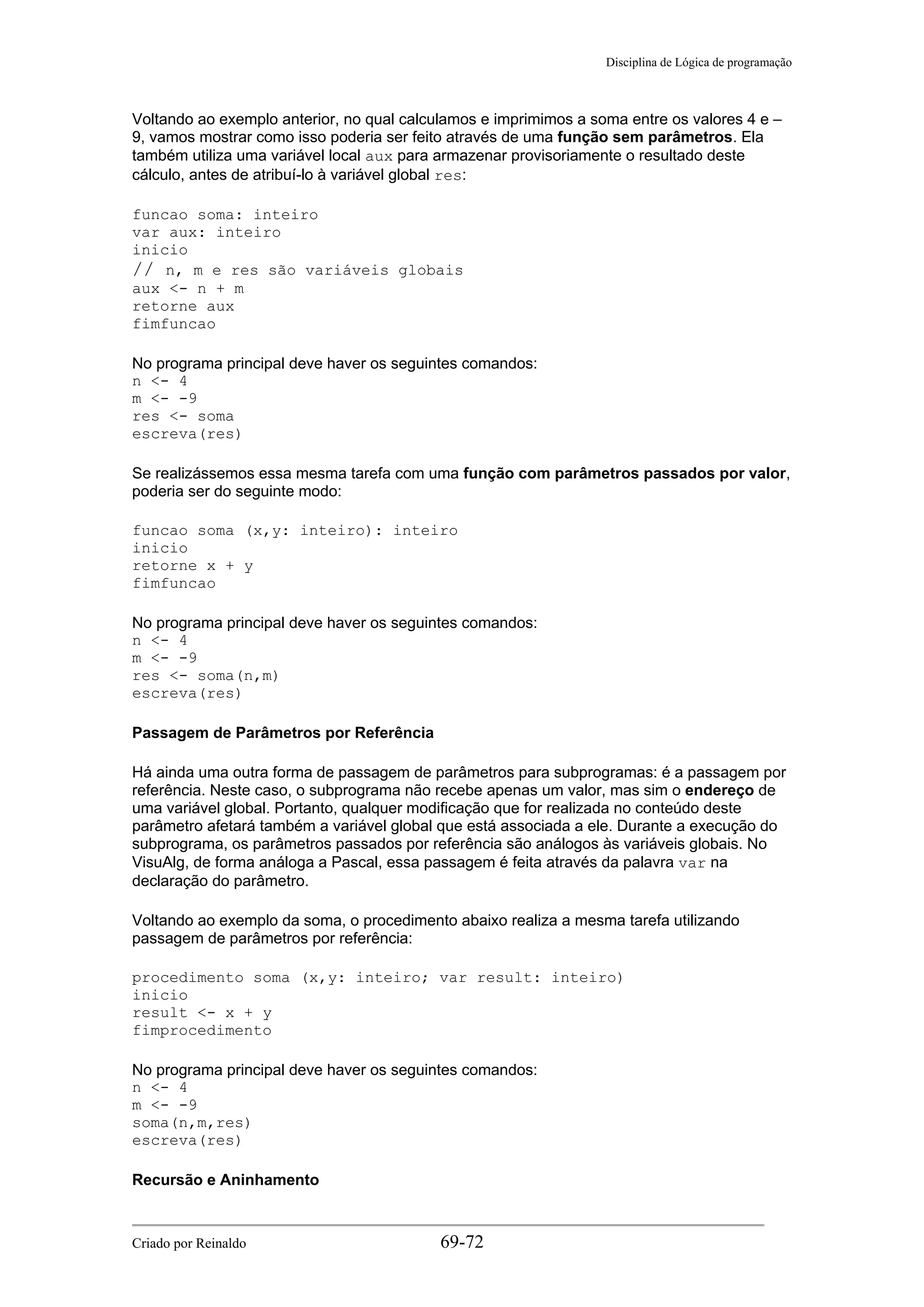 Disciplina de Lógica de programação
Voltando ao exemplo anterior, no qual calculamos e imprimimos a soma entre os valores 4 e –
9, vamos mostrar como isso poderia ser feito através de uma função sem parâmetros. Ela
também utiliza uma variável local aux para armazenar provisoriamente o resultado deste
cálculo, antes de atribuí-lo à variável global res:
funcao soma: inteiro
var aux: inteiro
inicio
// n, m e res são variáveis globais
aux <- n + m
retorne aux
fimfuncao
No programa principal deve haver os seguintes comandos:
n <- 4
m <- -9
res <- soma
escreva(res)
Se realizássemos essa mesma tarefa com uma função com parâmetros passados por valor,
poderia ser do seguinte modo:
funcao soma (x,y: inteiro): inteiro
inicio
retorne x + y
fimfuncao
No programa principal deve haver os seguintes comandos:
n <- 4
m <- -9
res <- soma(n,m)
escreva(res)
Passagem de Parâmetros por Referência
Há ainda uma outra forma de passagem de parâmetros para subprogramas: é a passagem por
referência. Neste caso, o subprograma não recebe apenas um valor, mas sim o endereço de
uma variável global. Portanto, qualquer modificação que for realizada no conteúdo deste
parâmetro afetará também a variável global que está associada a ele. Durante a execução do
subprograma, os parâmetros passados por referência são análogos às variáveis globais. No
VisuAlg, de forma análoga a Pascal, essa passagem é feita através da palavra var na
declaração do parâmetro.
Voltando ao exemplo da soma, o procedimento abaixo realiza a mesma tarefa utilizando
passagem de parâmetros por referência:
procedimento soma (x,y: inteiro; var result: inteiro)
inicio
result <- x + y
fimprocedimento
No programa principal deve haver os seguintes comandos:
n <- 4
m <- -9
soma(n,m,res)
escreva(res)
Recursão e Aninhamento
Criado por Reinaldo 69-72
 