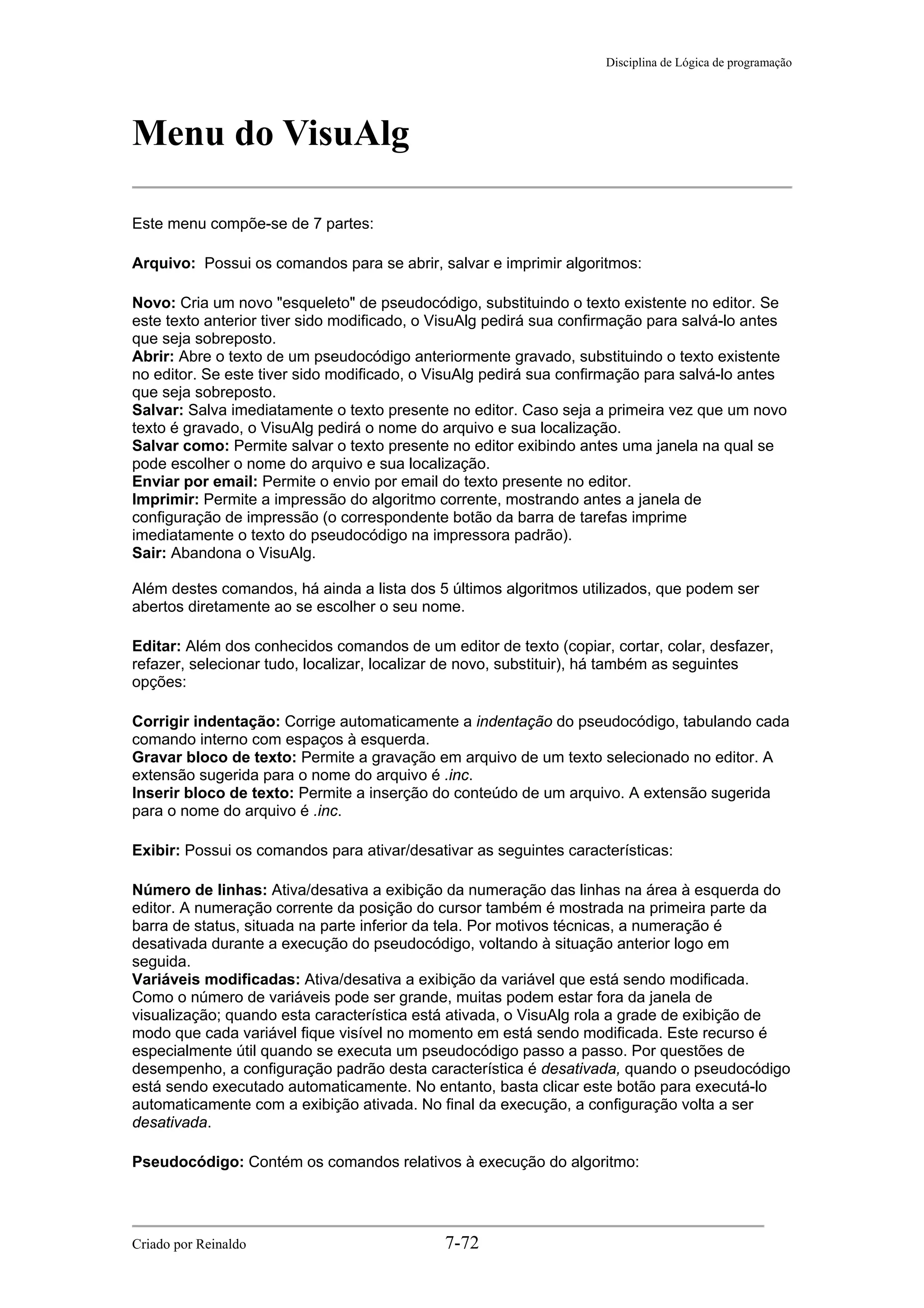 Disciplina de Lógica de programação
Menu do VisuAlg
Este menu compõe-se de 7 partes:
Arquivo: Possui os comandos para se abrir, salvar e imprimir algoritmos:
Novo: Cria um novo "esqueleto" de pseudocódigo, substituindo o texto existente no editor. Se
este texto anterior tiver sido modificado, o VisuAlg pedirá sua confirmação para salvá-lo antes
que seja sobreposto.
Abrir: Abre o texto de um pseudocódigo anteriormente gravado, substituindo o texto existente
no editor. Se este tiver sido modificado, o VisuAlg pedirá sua confirmação para salvá-lo antes
que seja sobreposto.
Salvar: Salva imediatamente o texto presente no editor. Caso seja a primeira vez que um novo
texto é gravado, o VisuAlg pedirá o nome do arquivo e sua localização.
Salvar como: Permite salvar o texto presente no editor exibindo antes uma janela na qual se
pode escolher o nome do arquivo e sua localização.
Enviar por email: Permite o envio por email do texto presente no editor.
Imprimir: Permite a impressão do algoritmo corrente, mostrando antes a janela de
configuração de impressão (o correspondente botão da barra de tarefas imprime
imediatamente o texto do pseudocódigo na impressora padrão).
Sair: Abandona o VisuAlg.
Além destes comandos, há ainda a lista dos 5 últimos algoritmos utilizados, que podem ser
abertos diretamente ao se escolher o seu nome.
Editar: Além dos conhecidos comandos de um editor de texto (copiar, cortar, colar, desfazer,
refazer, selecionar tudo, localizar, localizar de novo, substituir), há também as seguintes
opções:
Corrigir indentação: Corrige automaticamente a indentação do pseudocódigo, tabulando cada
comando interno com espaços à esquerda.
Gravar bloco de texto: Permite a gravação em arquivo de um texto selecionado no editor. A
extensão sugerida para o nome do arquivo é .inc.
Inserir bloco de texto: Permite a inserção do conteúdo de um arquivo. A extensão sugerida
para o nome do arquivo é .inc.
Exibir: Possui os comandos para ativar/desativar as seguintes características:
Número de linhas: Ativa/desativa a exibição da numeração das linhas na área à esquerda do
editor. A numeração corrente da posição do cursor também é mostrada na primeira parte da
barra de status, situada na parte inferior da tela. Por motivos técnicas, a numeração é
desativada durante a execução do pseudocódigo, voltando à situação anterior logo em
seguida.
Variáveis modificadas: Ativa/desativa a exibição da variável que está sendo modificada.
Como o número de variáveis pode ser grande, muitas podem estar fora da janela de
visualização; quando esta característica está ativada, o VisuAlg rola a grade de exibição de
modo que cada variável fique visível no momento em está sendo modificada. Este recurso é
especialmente útil quando se executa um pseudocódigo passo a passo. Por questões de
desempenho, a configuração padrão desta característica é desativada, quando o pseudocódigo
está sendo executado automaticamente. No entanto, basta clicar este botão para executá-lo
automaticamente com a exibição ativada. No final da execução, a configuração volta a ser
desativada.
Pseudocódigo: Contém os comandos relativos à execução do algoritmo:
Criado por Reinaldo 7-72
 