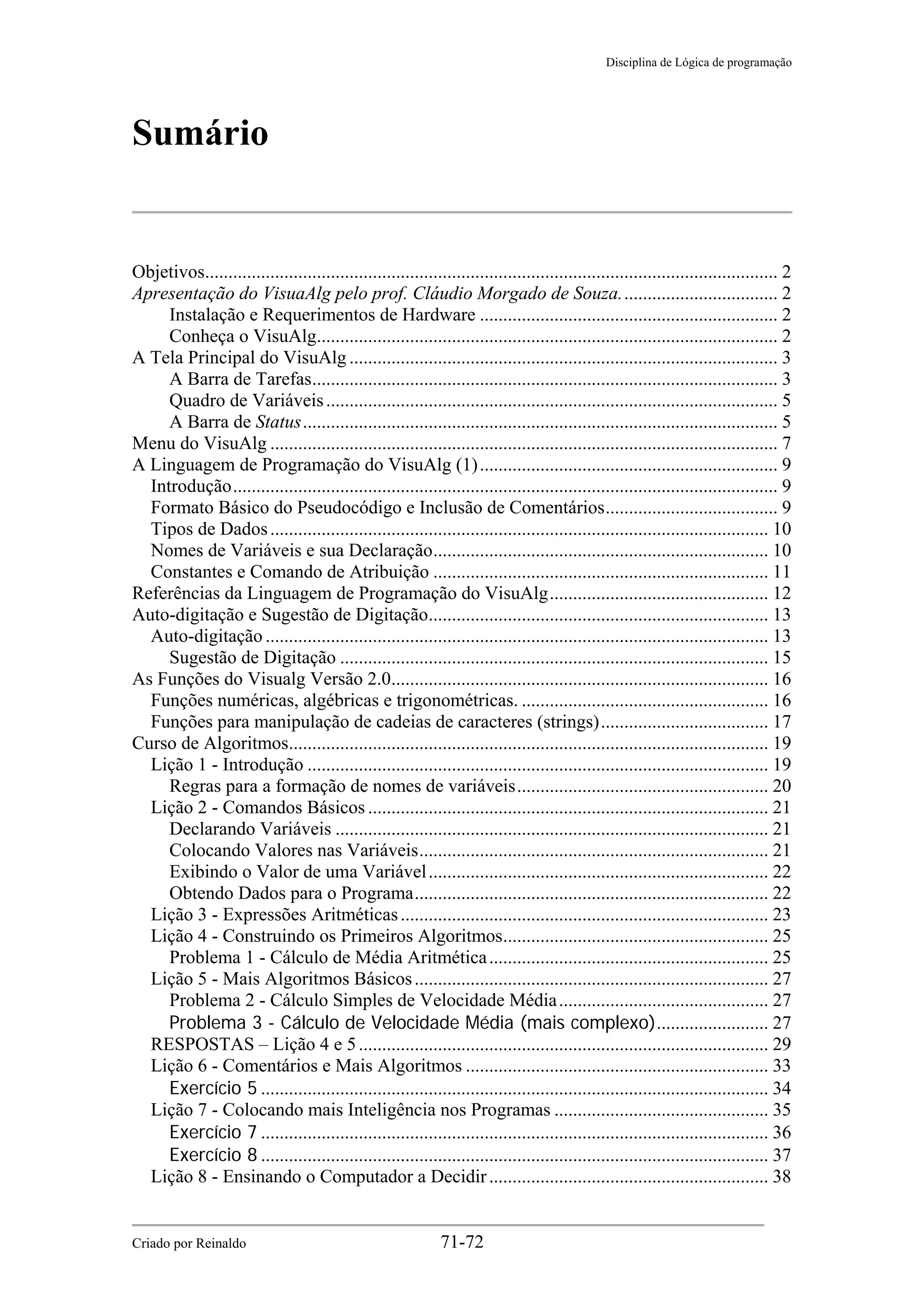 Disciplina de Lógica de programação
Sumário
Objetivos........................................................................................................................... 2
Apresentação do VisuaAlg pelo prof. Cláudio Morgado de Souza.................................. 2
Instalação e Requerimentos de Hardware ................................................................ 2
Conheça o VisuAlg................................................................................................... 2
A Tela Principal do VisuAlg ............................................................................................ 3
A Barra de Tarefas.................................................................................................... 3
Quadro de Variáveis................................................................................................. 5
A Barra de Status...................................................................................................... 5
Menu do VisuAlg ............................................................................................................. 7
A Linguagem de Programação do VisuAlg (1)................................................................ 9
Introdução..................................................................................................................... 9
Formato Básico do Pseudocódigo e Inclusão de Comentários..................................... 9
Tipos de Dados........................................................................................................... 10
Nomes de Variáveis e sua Declaração........................................................................ 10
Constantes e Comando de Atribuição ........................................................................ 11
Referências da Linguagem de Programação do VisuAlg............................................... 12
Auto-digitação e Sugestão de Digitação......................................................................... 13
Auto-digitação ............................................................................................................ 13
Sugestão de Digitação ............................................................................................ 15
As Funções do Visualg Versão 2.0................................................................................. 16
Funções numéricas, algébricas e trigonométricas. ..................................................... 16
Funções para manipulação de cadeias de caracteres (strings).................................... 17
Curso de Algoritmos....................................................................................................... 19
Lição 1 - Introdução ................................................................................................... 19
Regras para a formação de nomes de variáveis...................................................... 20
Lição 2 - Comandos Básicos ...................................................................................... 21
Declarando Variáveis ............................................................................................. 21
Colocando Valores nas Variáveis........................................................................... 21
Exibindo o Valor de uma Variável......................................................................... 22
Obtendo Dados para o Programa............................................................................ 22
Lição 3 - Expressões Aritméticas............................................................................... 23
Lição 4 - Construindo os Primeiros Algoritmos......................................................... 25
Problema 1 - Cálculo de Média Aritmética............................................................ 25
Lição 5 - Mais Algoritmos Básicos............................................................................ 27
Problema 2 - Cálculo Simples de Velocidade Média............................................. 27
Problema 3 - Cálculo de Velocidade Média (mais complexo)........................ 27
RESPOSTAS – Lição 4 e 5........................................................................................ 29
Lição 6 - Comentários e Mais Algoritmos ................................................................. 33
Exercício 5 ............................................................................................................. 34
Lição 7 - Colocando mais Inteligência nos Programas .............................................. 35
Exercício 7 ............................................................................................................. 36
Exercício 8 ............................................................................................................. 37
Lição 8 - Ensinando o Computador a Decidir............................................................ 38
Criado por Reinaldo 71-72
 