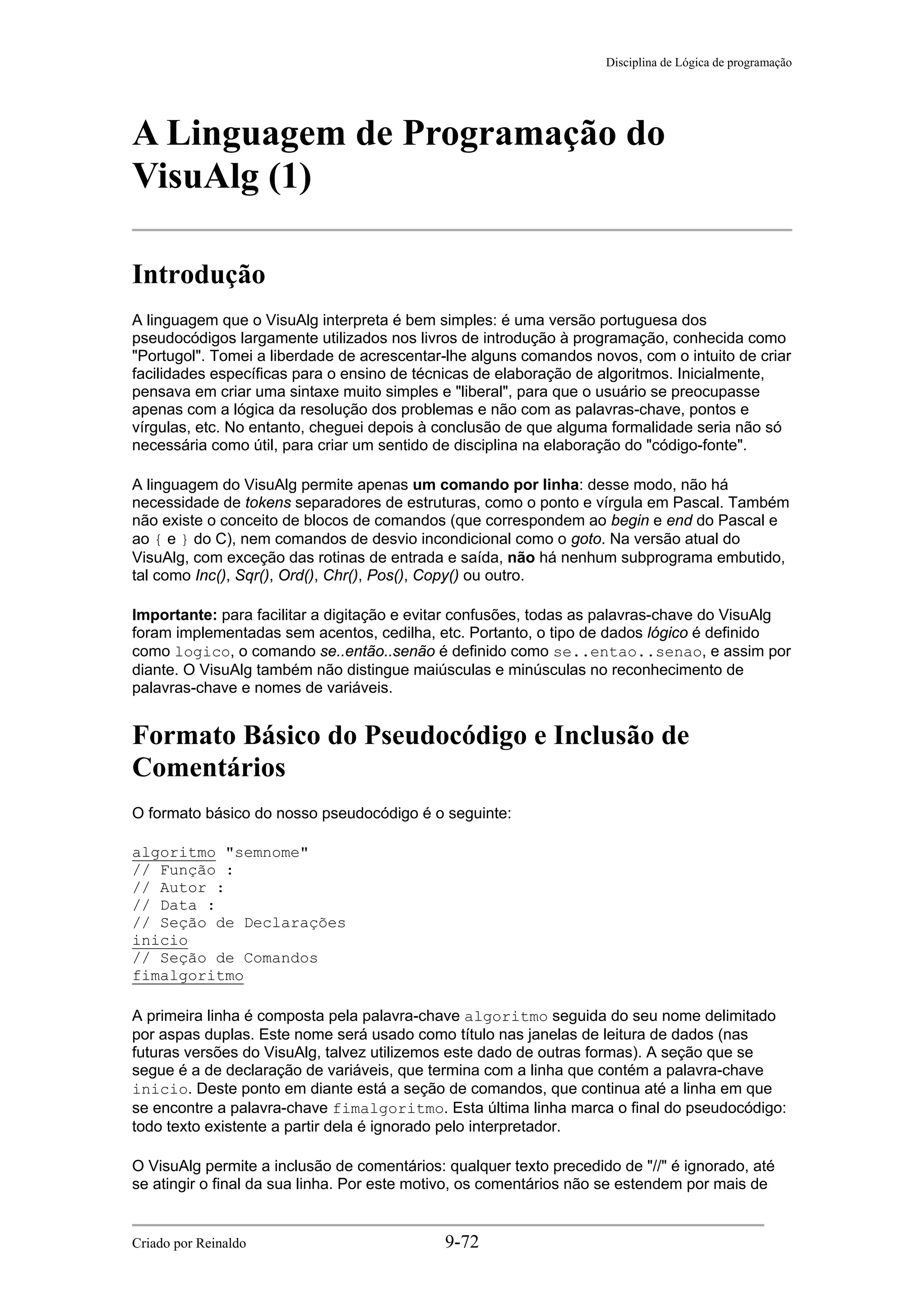 Disciplina de Lógica de programação
A Linguagem de Programação do
VisuAlg (1)
Introdução
A linguagem que o VisuAlg interpreta é bem simples: é uma versão portuguesa dos
pseudocódigos largamente utilizados nos livros de introdução à programação, conhecida como
"Portugol". Tomei a liberdade de acrescentar-lhe alguns comandos novos, com o intuito de criar
facilidades específicas para o ensino de técnicas de elaboração de algoritmos. Inicialmente,
pensava em criar uma sintaxe muito simples e "liberal", para que o usuário se preocupasse
apenas com a lógica da resolução dos problemas e não com as palavras-chave, pontos e
vírgulas, etc. No entanto, cheguei depois à conclusão de que alguma formalidade seria não só
necessária como útil, para criar um sentido de disciplina na elaboração do "código-fonte".
A linguagem do VisuAlg permite apenas um comando por linha: desse modo, não há
necessidade de tokens separadores de estruturas, como o ponto e vírgula em Pascal. Também
não existe o conceito de blocos de comandos (que correspondem ao begin e end do Pascal e
ao { e } do C), nem comandos de desvio incondicional como o goto. Na versão atual do
VisuAlg, com exceção das rotinas de entrada e saída, não há nenhum subprograma embutido,
tal como Inc(), Sqr(), Ord(), Chr(), Pos(), Copy() ou outro.
Importante: para facilitar a digitação e evitar confusões, todas as palavras-chave do VisuAlg
foram implementadas sem acentos, cedilha, etc. Portanto, o tipo de dados lógico é definido
como logico, o comando se..então..senão é definido como se..entao..senao, e assim por
diante. O VisuAlg também não distingue maiúsculas e minúsculas no reconhecimento de
palavras-chave e nomes de variáveis.
Formato Básico do Pseudocódigo e Inclusão de
Comentários
O formato básico do nosso pseudocódigo é o seguinte:
algoritmo "semnome"
// Função :
// Autor :
// Data :
// Seção de Declarações
inicio
// Seção de Comandos
fimalgoritmo
A primeira linha é composta pela palavra-chave algoritmo seguida do seu nome delimitado
por aspas duplas. Este nome será usado como título nas janelas de leitura de dados (nas
futuras versões do VisuAlg, talvez utilizemos este dado de outras formas). A seção que se
segue é a de declaração de variáveis, que termina com a linha que contém a palavra-chave
inicio. Deste ponto em diante está a seção de comandos, que continua até a linha em que
se encontre a palavra-chave fimalgoritmo. Esta última linha marca o final do pseudocódigo:
todo texto existente a partir dela é ignorado pelo interpretador.
O VisuAlg permite a inclusão de comentários: qualquer texto precedido de "//" é ignorado, até
se atingir o final da sua linha. Por este motivo, os comentários não se estendem por mais de
Criado por Reinaldo 9-72
 