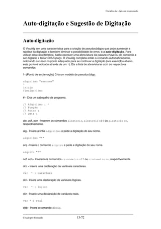 Disciplina de Lógica de programação
Auto-digitação e Sugestão de Digitação
Auto-digitação
O VisuAlg tem uma característica para a criação de pseudocódigos que pode aumentar a
rapidez da digitação e também diminuir a possibilidade de erros: é a auto-digitação. Para
utilizar esta característica, basta escrever uma abreviatura da palavra-chave ou do comando a
ser diigtado e teclar Ctrl-Espaço. O VisuAlg completa então o comando automaticamente,
colocando o cursor no ponto adequado para se continuar a digitação (nos exemplos abaixo,
este ponto é indicado através de um *). Eis a lista de abreviaturas com os respectivos
comandos:
! - (Ponto de exclamação) Cria um modelo de pseudocódigo.
algoritmo "semnome"
*
inicio
fimalgoritmo
# - Cria um cabeçalho de programa.
// Algoritmo : *
// Função :
// Autor :
// Data :
ale, aof, aon - Inserem os comandos aleatorio, aleatorio off ou aleatorio on,
respectivamente.
alg - Insere a linha algoritmo e pede a digitação do seu nome.
algoritmo "*"
arq - Insere o comando arquivo e pede a digitação do seu nome.
arquivo "*"
cof, con - Inserem os comandos cronometro off ou cronometro on, respectivamente.
dcc - Insere uma declaração de variáveis caracteres.
var * : caractere
dcl - Insere uma declaração de variáveis lógicas.
var * : logico
dcr - Insere uma declaração de variáveis reais.
var * : real
deb - Insere o comando debug.
Criado por Reinaldo 13-72
 