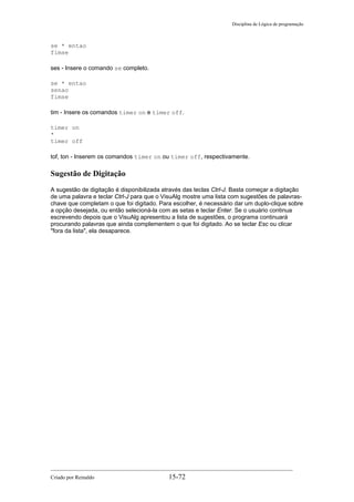 Disciplina de Lógica de programação
se * entao
fimse
ses - Insere o comando se completo.
se * entao
senao
fimse
tim - Insere os comandos timer on e timer off.
timer on
*
timer off
tof, ton - Inserem os comandos timer on ou timer off, respectivamente.
Sugestão de Digitação
A sugestão de digitação é disponibilizada através das teclas Ctrl-J. Basta começar a digitação
de uma palavra e teclar Ctrl-J para que o VisuAlg mostre uma lista com sugestões de palavras-
chave que completam o que foi digitado. Para escolher, é necessário dar um duplo-clique sobre
a opção desejada, ou então selecioná-la com as setas e teclar Enter. Se o usuário continua
escrevendo depois que o VisuAlg apresentou a lista de sugestões, o programa continuará
procurando palavras que ainda complementem o que foi digitado. Ao se teclar Esc ou clicar
"fora da lista", ela desaparece.
Criado por Reinaldo 15-72
 