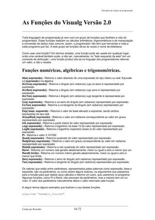 Disciplina de Lógica de programação
As Funções do Visualg Versão 2.0
Toda linguagem de programação já vem com um grupo de funções que facilitam a vida do
programador. Estas funções realizam os cálculos aritméticos, trigonométricos e de manipulação
e conversão de dados mais comuns; assim, o programador não tem que reinventar a roda a
cada programa que faz. A este grupo de funções dá-se às vezes o nome de biblioteca.
Como usar uma função? Em termos simples, uma função pode ser usada em qualquer lugar
onde uma variável também pode, a não ser, naturalmente, no "lado esquerdo da seta" em um
comando de atribuição - uma função produz (diz-se no linguajar dos programadores retorna)
um valor, e não o recebe.
Funções numéricas, algébricas e trigonométricas.
Abs( expressão) - Retorna o valor absoluto de uma expressão do tipo inteiro ou real. Equivale
a | expressão | na álgebra.
ArcCos( expressão) - Retorna o ângulo (em radianos) cujo co-seno é representado por
expressão.
ArcSen( expressão) - Retorna o ângulo (em radianos) cujo seno é representado por
expressão.
ArcTan( expressão) - Retorna o ângulo (em radianos) cuja tangente é representada por
expressão.
Cos( expressão) - Retorna o co-seno do ângulo (em radianos) representado por expressão.
CoTan( expressão) - Retorna a co-tangente do ângulo (em radianos) representado por
expressão.
Exp( base, expoente) - Retorna o valor de base elevado a expoente, sendo ambos
expressões do tipo real.
GraupRad( expressão) - Retorna o valor em radianos correspondente ao valor em graus
representado por expressão.
Int( expressão) - Retorna a parte inteira do valor representado por expressão.
Log( expressão) - Retorna o logaritmo na base 10 do valor representado por expressão.
LogN( expressão) - Retorna o logaritmo neperiano (base e) do valor representado por
expressão.
Pi - Retorna o valor 3.141592.
Quad( expressão) - Retorna quadrado do valor representado por expressão.
RadpGrau( expressão) - Retorna o valor em graus correspondente ao valor em radianos
representado por expressão.
RaizQ( expressão) - Retorna a raiz quadrada do valor representado por expressão.
Rand - Retorna um número real gerado aleatoriamente, maior ou igual a zero e menor que um.
RandI( limite) - Retorna um número inteiro gerado aleatoriamente, maior ou igual a zero e
menor que limite.
Sen( expressão) - Retorna o seno do ângulo (em radianos) representado por expressão.
Tan( expressão) - Retorna a tangente do ângulo (em radianos) representado por expressão.
Os valores que estão entre parênteses, representados pelas palavras como expressão, base e
expoente, são os parâmetros, ou como dizem alguns autores, os argumentos que passamos
para a função para que realize seus cálculos e retorne um outro, que usaremos no programa.
Algumas funções, como Pi e Rand, não precisam de parâmetros, mas a maioria tem um ou
mais. O valor dos parâmetros naturalmente altera o valor retornado pela função.
A seguir temos alguns exemplos que ilustram o uso destas funções.
algoritmo "exemplo_funcoes"
Criado por Reinaldo 16-72
 