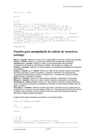 Disciplina de Lógica de programação
var a, b, c : real
inicio
a <- 2
b <- 9
escreval( b - a ) // será escrito 7 na tela
escreval( abs( a - b ) ) // também será escrito 7 na tela
c <- raizq( b ) // c recebe 3, a raiz quadrada de b, que é 9
// A fórmula da área do círculo é pi (3.1416) vezes raio ao
quadrado...
escreval("A área do circulo com raio " , c , " é " , pi * quad(c) )
// Um pouco de trigonometria...
escreval("Um ângulo de 90 graus tem " , grauprad(90) , " radianos" )
escreval( exp(a,b) ) // escreve 2 elevado à 9ª, que é 512
// escreve 1, que é a parte inteira de 1.8, resultado de 9/(3+2)
escreval( int( b / ( a + c ) ) )
fimalgoritmo
Funções para manipulação de cadeias de caracteres
(strings)
Asc (s : caracter) : Retorna um inteiro com o código ASCII do primeiro caracter da expressão.
Carac (c : inteiro) : Retorna o caracter cujo código ASCII corresponde à expressão.
Caracpnum (c : caracter) : Retorna o inteiro ou real representado pela expressão.
Corresponde a StrToInt() ou StrToFloat() do Delphi, Val() do Basic ou Clipper, etc.
Compr (c : caracter) : Retorna um inteiro contendo o comprimento (quantidade de caracteres)
da expressão.
Copia (c : caracter ; p, n : inteiro) : Retorna um valor do tipo caracter contendo uma cópia
parcial da expressão, a partir do caracter p, contendo n caracteres. Os caracteres são
numerados da esquerda para a direita, começando de 1. Corresponde a Copy() do Delphi,
Mid$() do Basic ou Substr() do Clipper.
Maiusc (c : caracter) : Retorna um valor caracter contendo a expressão em maiúsculas.
Minusc (c : caracter) : Retorna um valor caracter contendo a expressão em minúsculas.
Numpcarac (n : inteiro ou real) : Retorna um valor caracter contendo a representação de n
como uma cadeia de caracteres. Corresponde a IntToStr() ou FloatToStr() do Delphi, Str() do
Basic ou Clipper.
Pos (subc, c : caracter) : Retorna um inteiro que indica a posição em que a cadeia subc se
encontra em c, ou zero se subc não estiver contida em c. Corresponde funcionalmente a Pos()
do Delphi, Instr() do Basic ou At() do Clipper, embora a ordem dos parâmetros possa ser
diferente em algumas destas linguagens.
A seguir temos alguns exemplos que ilustram o uso destas funções.
algoritmo "exemplo_funcoes2"
var
a, b, c : caracter
inicio
a <- "2"
b <- "9"
escreval( b + a ) // será escrito "92" na tela
escreval( caracpnum(b) + caracpnum(a) ) // será escrito 11 na tela
Criado por Reinaldo 17-72
 