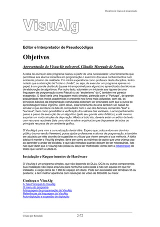 Disciplina de Lógica de programação
Editor e Interpretador de Pseudocódigos
Objetivos
Apresentação do VisuaAlg pelo prof. Cláudio Morgado de Souza.
A idéia de escrever este programa nasceu a partir de uma necessidade: uma ferramenta que
permitisse aos alunos iniciantes em programação o exercício dos seus conhecimentos num
ambiente próximo da realidade. Em minha experiência como professor desta disciplina, tenho
notado que a abstração de "rodar o chinês", ou seja, de executar um programa apenas no
papel, é um grande obstáculo (quase intransponível para alguns) no aprendizado das técnicas
de elaboração de algoritmos. Por outro lado, submeter um iniciante aos rigores de uma
linguagem de programação como Pascal ou ao “esoterismo” do C também me parecia
exagerado. O ideal seria uma linguagem mais simples, parecida com o "Portugol", de grande
popularidade nos meios acadêmicos e presente nos livros mais utilizados; com ela, os
princípios básicos da programação estruturada poderiam ser ensinados sem que a curva de
aprendizagem fosse íngreme. Além disso, esta ferramenta deveria também ser capaz de
simular o que acontece na tela do computador com o uso dos famosos comandos "leia" e
"escreva", bem como possibilitar a verificação dos valores das variáveis, o acompanhamento
passo a passo da execução de um algoritmo (pelo seu grande valor didático), e até mesmo
suportar um modo simples de depuração. Aliado a tudo isto, deveria estar um editor de texto
com recursos razoáveis (tais como abrir e salvar arquivos) e que dispusesse de todos os
principais recursos de um ambiente gráfico.
O VisuAlg é para mim a concretização desta idéia. Espero que, colocando-o em domínio
público (numa versão freeware), possa ajudar professores e alunos de programação, e também
ser ajudado por eles através de sugestões e críticas que visem sempre a sua melhoria. A idéia
básica é manter o VisuAlg simples: deve ser como as rodinhas de apoio que uma criança usa
ao aprender a andar de bicicleta, e que são retiradas quando deixam de ser necessárias. Isto
não quer dizer que o VisuAlg não possa ou deva ser melhorado: conto com a colaboração de
todos que vierem a utilizá-lo.
Instalação e Requerimentos de Hardware
O VisuAlg é um programa simples, que não depende de DLLs, OCXs ou outros componentes.
Sua instalação não copia arquivos para nenhuma outra pasta a não ser aquela em que for
instalado, e exige cerca de 1 MB de espaço em disco. Pode ser executado sob Windows 95 ou
posterior, e tem melhor aparência com resolução de vídeo de 800x600 ou maior.
Conheça o VisuAlg
A Tela Principal do VisuAlg
O menu do programa
A linguagem de programação do VisuAlg
Referências da linguagem do VisuAlg
Auto-digitação e sugestão de digitação
Criado por Reinaldo 2-72
 