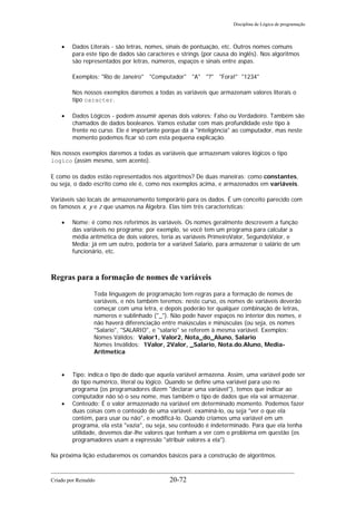 Disciplina de Lógica de programação
• Dados Literais - são letras, nomes, sinais de pontuação, etc. Outros nomes comuns
para este tipo de dados são caracteres e strings (por causa do inglês). Nos algoritmos
são representados por letras, números, espaços e sinais entre aspas.
Exemplos: "Rio de Janeiro" "Computador" "A" "?" "Fora!" "1234"
Nos nossos exemplos daremos a todas as variáveis que armazenam valores literais o
tipo caracter.
• Dados Lógicos - podem assumir apenas dois valores: Falso ou Verdadeiro. Também são
chamados de dados booleanos. Vamos estudar com mais profundidade este tipo à
frente no curso. Ele é importante porque dá a "inteligência" ao computador, mas neste
momento podemos ficar só com esta pequena explicação.
Nos nossos exemplos daremos a todas as variáveis que armazenam valores lógicos o tipo
logico (assim mesmo, sem acento).
E como os dados estão representados nos algoritmos? De duas maneiras: como constantes,
ou seja, o dado escrito como ele é, como nos exemplos acima, e armazenados em variáveis.
Variáveis são locais de armazenamento temporário para os dados. É um conceito parecido com
os famosos x, y e z que usamos na Álgebra. Elas têm três características:
• Nome: é como nos referimos às variáveis. Os nomes geralmente descrevem a função
das variáveis no programa; por exemplo, se você tem um programa para calcular a
média aritmética de dois valores, teria as variáveis PrimeiroValor, SegundoValor, e
Media; já em um outro, poderia ter a variável Salario, para armazenar o salário de um
funcionário, etc.
Regras para a formação de nomes de variáveis
Toda linguagem de programação tem regras para a formação de nomes de
variáveis, e nós também teremos: neste curso, os nomes de variáveis deverão
começar com uma letra, e depois poderão ter qualquer combinação de letras,
números e sublinhado ("_"). Não pode haver espaços no interior dos nomes, e
não haverá diferenciação entre maiúsculas e minúsculas (ou seja, os nomes
"Salario", "SALARIO", e "salario" se referem à mesma variável. Exemplos:
Nomes Válidos: Valor1, Valor2, Nota_do_Aluno, Salario
Nomes Inválidos: 1Valor, 2Valor, _Salario, Nota.do.Aluno, Media-
Aritmetica
• Tipo: indica o tipo de dado que aquela variável armazena. Assim, uma variável pode ser
do tipo numérico, literal ou lógico. Quando se define uma variável para uso no
programa (os programadores dizem "declarar uma variável"), temos que indicar ao
computador não só o seu nome, mas também o tipo de dados que ela vai armazenar.
• Conteúdo: É o valor armazenado na variável em determinado momento. Podemos fazer
duas coisas com o conteúdo de uma variável: examiná-lo, ou seja "ver o que ela
contém, para usar ou não", e modificá-lo. Quando criamos uma variável em um
programa, ela está "vazia", ou seja, seu conteúdo é indeterminado. Para que ela tenha
utilidade, devemos dar-lhe valores que tenham a ver com o problema em questão (os
programadores usam a expressão "atribuir valores a ela").
Na próxima lição estudaremos os comandos básicos para a construção de algoritmos.
Criado por Reinaldo 20-72
 
