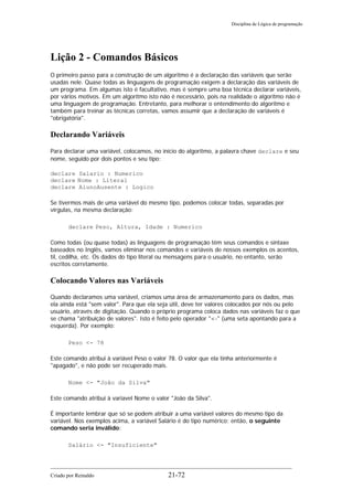 Disciplina de Lógica de programação
Lição 2 - Comandos Básicos
O primeiro passo para a construção de um algoritmo é a declaração das variáveis que serão
usadas nele. Quase todas as linguagens de programação exigem a declaração das variáveis de
um programa. Em algumas isto é facultativo, mas é sempre uma boa técnica declarar variáveis,
por vários motivos. Em um algoritmo isto não é necessário, pois na realidade o algoritmo não é
uma linguagem de programação. Entretanto, para melhorar o entendimento do algoritmo e
também para treinar as técnicas corretas, vamos assumir que a declaração de variáveis é
"obrigatória".
Declarando Variáveis
Para declarar uma variável, colocamos, no início do algoritmo, a palavra chave declare e seu
nome, seguido por dois pontos e seu tipo:
declare Salario : Numerico
declare Nome : Literal
declare AlunoAusente : Logico
Se tivermos mais de uma variável do mesmo tipo, podemos colocar todas, separadas por
vírgulas, na mesma declaração:
declare Peso, Altura, Idade : Numerico
Como todas (ou quase todas) as linguagens de programação têm seus comandos e sintaxe
baseados no Inglês, vamos eliminar nos comandos e variáveis de nossos exemplos os acentos,
til, cedilha, etc. Os dados do tipo literal ou mensagens para o usuário, no entanto, serão
escritos corretamente.
Colocando Valores nas Variáveis
Quando declaramos uma variável, criamos uma área de armazenamento para os dados, mas
ela ainda está "sem valor". Para que ela seja útil, deve ter valores colocados por nós ou pelo
usuário, através de digitação. Quando o próprio programa coloca dados nas variáveis faz o que
se chama "atribuição de valores". Isto é feito pelo operador "<-" (uma seta apontando para a
esquerda). Por exemplo:
Peso <- 78
Este comando atribui à variável Peso o valor 78. O valor que ela tinha anteriormente é
"apagado", e não pode ser recuperado mais.
Nome <- "João da Silva"
Este comando atribui à variavel Nome o valor "João da Silva".
É importante lembrar que só se podem atribuir a uma variável valores do mesmo tipo da
variável. Nos exemplos acima, a variável Salário é do tipo numérico; então, o seguinte
comando seria inválido:
Salário <- "Insuficiente"
Criado por Reinaldo 21-72
 