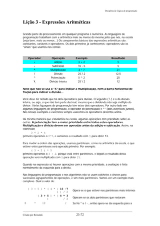 Disciplina de Lógica de programação
Lição 3 - Expressões Aritméticas
Grande parte do processamento em qualquer programa é numérica. As linguagens de
programação trabalham com a aritmética mais ou menos do mesmo jeito que nós, na escola
(veja bem, mais ou menos...) Os componentes básicos das expressões aritméticas são:
constantes, variáveis e operadores. Os dois primeiros já conhecemos; operadores são os
"sinais" que usamos nas contas:
Operador Operação Exemplo Resultado
+ Adição 3 + 2 5
- Subtração 10 - 5 5
* Multiplicação 3 * 7 21
/ Divisão 25 / 2 12.5
^ Potenciação 5 ^ 2 25
 Divisão Inteira 25  2 12
Note que não se usa o "X" para indicar a multiplicação, nem a barra horizontal de
fração para indicar a divisão...
Você deve ter notado que há dois operadores para divisão. O segundo (  ) é o da divisão
inteira, ou seja, a que não tem parte decimal, mesmo que o dividendo não seja múltiplo do
divisor. Várias liguagens de programação têm estes dois operadores. Por outro lado em
algumas linguagens de programação, o operador de potenciação é ** (dois asteriscos juntos).
Nos nossos exemplos e exercícios sempre usaremos os operadores descritos acima.
Da mesma maneira que estudamos na escola, algumas operações têm prioridade sobre as
outras. A potenciação tem a maior prioridade entre todos estes operadores.
Multiplicação e divisão devem ser operadas antes da adição e subtração. Assim, na
expressão
3 + 2 * 5
primeiro operamos o 2*5, e somamos o resultado com 3 para obter 13.
Para mudar a ordem das operações, usamos parênteses: como na aritmética da escola, o que
estiver entre parênteses será operado primeiro. Por exemplo:
( 3 + 2 ) * 5
primeiro operamos o 3 + 2, porque está entre parênteses, e depois o resultado desta
operação será multiplicado com 5 para obter 25.
Quando na expressão só houver operações com a mesma prioridade, a avaliação é feita
normalmente da esquerda para a direita.
Nas linguagens de programação e nos algoritmos não se usam colchetes e chaves para
sucessivos agrupamentos de operações, e sim mais parênteses. Vamos ver um exemplo mais
complexo. Qual o valor de:
( 3 + 5 ) * ( 4 * ( 10 -7
) ) / 2
Opera-se o que estiver nos parênteses mais internos
( 3 + 5 ) * ( 4 * 3
) / 2 Operam-se os dois parênteses que restaram
8 * 12 / So há * e / - , então opera-se da esquerda para a
Criado por Reinaldo 23-72
 