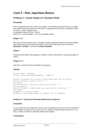Disciplina de Lógica de programação
Lição 5 - Mais Algoritmos Básicos
Problema 2 - Cálculo Simples de Velocidade Média
Enunciado
Faça um programa que leia o nome de um piloto, uma distância percorrida em km e o tempo
que o piloto levou para percorrê-la (em horas). O programa deve calcular a velocidade média
em km/h, e exibir a seguinte frase:
A velocidade média de XX foi YY km/h.
Onde XX é o nome do piloto, e YY é sua velocidade média.
Etapas 1 e 2
Das aulas de Física sabemos que a velocidade média é dada pela distância percorrida dividida
pelo tempo gasto para percorrê-la (v=s/t), certo? Então temos dois valores numéricos
(distância e tempo), e um literal (o nome do piloto).
Etapa 3
A obtenção dos dados neste programa é simples e direta. Basta pedir ao usuário que digite os
valores.
Etapas 4 e 5
Usaremos as mesmas técnicas utilizadas no Problema 1.
Solução
Declare Nome : Caracter
Declare Distancia,Tempo,VelMedia : Numerico
Escreva "Programa que calcula a velocidade média de um piloto."
Escreva "Digite o nome do piloto : "
Leia Nome
Escreva "Digite a distância percorrida (em km) : "
Leia Distância
Escreva "Digite o tempo gasto para percorrê-la (em horas) : "
Leia Tempo
VelMédia <- Distância/Tempo
Escreva "A velocidade média de ",Nome," foi ", VelMédia
Problema 3 - Cálculo de Velocidade Média (mais complexo)
Enunciado
Em um rally foram percorridos dois trechos. Faça um programa que leia o nome de um piloto, a
quilometragem de cada um dos trechos em km, e depois o tempo total para percorrê-los, em
horas. Calcule e imprima a velocidade média geral do piloto.
Comentários
Criado por Reinaldo 27-72
 