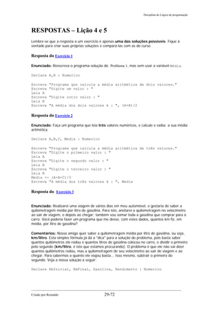 Disciplina de Lógica de programação
RESPOSTAS – Lição 4 e 5
Lembre-se que a resposta a um exercício é apenas uma das soluções possíveis. Fique à
vontade para criar suas próprias soluções e compará-las com as do curso.
Resposta do Exercício 1
Enunciado: Reescreva o programa-solução do Problema 1, mas sem usar a variável Média.
Declare A,B : Numerico
Escreva "Programa que calcula a média aritmética de dois valores."
Escreva "Digite um valor : "
Leia A
Escreva "Digite outro valor : "
Leia B
Escreva "A média dos dois valores é : ", (A+B)/2
Resposta do Exercício 2
Enunciado: Faça um programa que leia três valores numéricos, e calcule e exiba a sua média
aritmética.
Declare A,B,C, Media : Numerico
Escreva "Programa que calcula a média aritmética de três valores."
Escreva "Digite o primeiro valor : "
Leia A
Escreva "Digite o segundo valor : "
Leia B
Escreva "Digite o terceiro valor : "
Leia B
Media <- (A+B+C)/3
Escreva "A média dos três valores é : ", Media
Resposta do Exercício 3
Enunciado: Realizarei uma viagem de vários dias em meu automóvel, e gostaria de saber a
quilometragem média por litro de gasolina. Para isto, anotarei a quilometragem no velocímetro
ao sair de viagem, e depois ao chegar; também vou somar toda a gasolina que comprar para o
carro. Você poderia fazer um programa que me desse, com estes dados, quantos km fiz, em
média, por litro de gasolina?
Comentários: Nosso amigo quer saber a quilometragem média por litro de gasolina, ou seja,
km/litro. Esta simples fórmula já dá a "dica" para a solução do problema, pois basta saber
quantos quilômetros ele rodou e quantos litros de gasolina colocou no carro, e dividir o primeiro
pelo segundo (km/litro, é isto que estamos procurando). O problema é que ele não vai dizer
quantos quilômetros rodou, mas a quilometragem de seu velocímetro ao sair de viagem e ao
chegar. Para sabermos o quanto ele viajou basta... Isso mesmo, subtrair o primeiro do
segundo. Veja a nossa solução a seguir:
Declare KmInicial, KmFinal, Gasolina, Rendimento : Numerico
Criado por Reinaldo 29-72
 