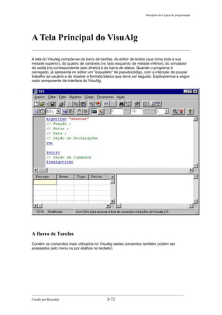 Disciplina de Lógica de programação
A Tela Principal do VisuAlg
A tela do VisuAlg compõe-se da barra de tarefas, do editor de textos (que toma toda a sua
metade superior), do quadro de variáveis (no lado esquerdo da metade inferior), do simulador
de saída (no correspondente lado direito) e da barra de status. Quando o programa é
carregado, já apresenta no editor um "esqueleto" de pseudocódigo, com a intenção de poupar
trabalho ao usuário e de mostrar o formato básico que deve ser seguido. Explicaremos a seguir
cada componente da interface do VisuAlg.
A Barra de Tarefas
Contém os comandos mais utilizados no VisuAlg (estes comandos também podem ser
acessados pelo menu ou por atalhos no teclado).
Criado por Reinaldo 3-72
 