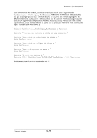 Disciplina de Lógica de programação
Mais refinamentos: Na verdade, as únicas variáveis essenciais para o algoritmo são
NumCoberturas, NumTulipas, NumPessoas. Poderíamos ir eliminando todas as outras
até que o valor por pessoa fosse calculado de uma só vez, mas isto tornaria o programa de
difícil entendimento. Muitas vezes é interessante o uso de variáveis intermediárias para que se
produza um algoritmo de compreensão mais fácil. Caso você esteja interessado nesta versão
super-refinada, aí vai (se não entendê-la agora, não se preocupe; mais tarde você poderá voltar
aqui e analisá-la com mais calma...):
Declare NumCoberturas,NumTulipas,NumPessoas : Numerico
Escreva "Programa que calcula a conta em uma pizzaria."
Escreva "Quantidade de coberturas na pizza : "
Leia NumCoberturas
Escreva "Quantidade de tulipas de chopp : "
Leia NumTulipas
Escreva "Número de pessoas na mesa : "
Leia NumPessoas
Escreva "O valor por pessoa é "
Escreva (((10+(NumCoberturas*1.5))+(0.8*NumTulipas))*1.1)/NumPessoas
A última expressão ficou bem complicada, não é?
Criado por Reinaldo 32-72
 