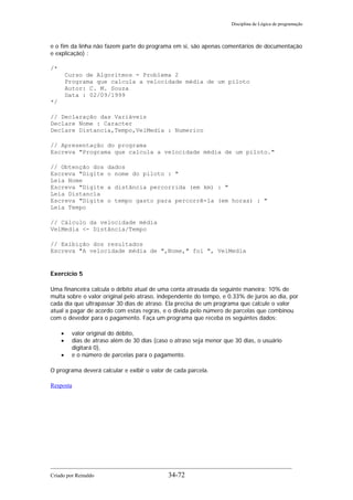 Disciplina de Lógica de programação
e o fim da linha não fazem parte do programa em si, são apenas comentários de documentação
e explicação) :
/*
Curso de Algoritmos - Problema 2
Programa que calcula a velocidade média de um piloto
Autor: C. M. Souza
Data : 02/09/1999
*/
// Declaração das Variáveis
Declare Nome : Caracter
Declare Distancia,Tempo,VelMedia : Numerico
// Apresentação do programa
Escreva "Programa que calcula a velocidade média de um piloto."
// Obtenção dos dados
Escreva "Digite o nome do piloto : "
Leia Nome
Escreva "Digite a distância percorrida (em km) : "
Leia Distancia
Escreva "Digite o tempo gasto para percorrê-la (em horas) : "
Leia Tempo
// Cálculo da velocidade média
VelMedia <- Distância/Tempo
// Exibição dos resultados
Escreva "A velocidade média de ",Nome," foi ", VelMedia
Exercício 5
Uma financeira calcula o débito atual de uma conta atrasada da seguinte maneira: 10% de
multa sobre o valor original pelo atraso, independente do tempo, e 0.33% de juros ao dia, por
cada dia que ultrapassar 30 dias de atraso. Ela precisa de um programa que calcule o valor
atual a pagar de acordo com estas regras, e o divida pelo número de parcelas que combinou
com o devedor para o pagamento. Faça um programa que receba os seguintes dados:
• valor original do débito,
• dias de atraso além de 30 dias (caso o atraso seja menor que 30 dias, o usuário
digitará 0),
• e o número de parcelas para o pagamento.
O programa deverá calcular e exibir o valor de cada parcela.
Resposta
Criado por Reinaldo 34-72
 