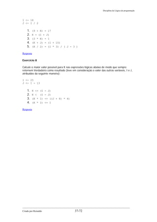 Disciplina de Lógica de programação
I <- 18
J <- I / 2
1. (9 + K) = 17
2. K = (I + J)
3. (3 * K) = I
4. (K + J) = (I + 10)
5. (K / 2) = (I * 3) / ( J - 3 )
Resposta
Exercício 8
Calcule o maior valor possível para K nas expressões lógicas abaixo de modo que sempre
retornem Verdadeiro como resultado (leve em consideração o valor das outras variáveis, I e J,
atribuídos da seguinte maneira):
I <- 25
J <- I - 13
1. K <= (I - J)
2. K < (I - J)
3. (K * I) <= ((J + 8) * 4)
4. (K * I) <= I
Resposta
Criado por Reinaldo 37-72
 