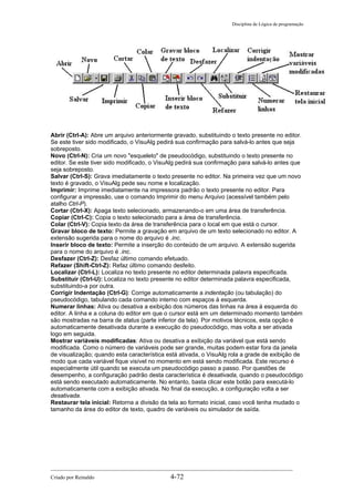 Disciplina de Lógica de programação
Abrir (Ctrl-A): Abre um arquivo anteriormente gravado, substituindo o texto presente no editor.
Se este tiver sido modificado, o VisuAlg pedirá sua confirmação para salvá-lo antes que seja
sobreposto.
Novo (Ctrl-N): Cria um novo "esqueleto" de pseudocódigo, substituindo o texto presente no
editor. Se este tiver sido modificado, o VisuAlg pedirá sua confirmação para salvá-lo antes que
seja sobreposto.
Salvar (Ctrl-S): Grava imediatamente o texto presente no editor. Na primeira vez que um novo
texto é gravado, o VisuAlg pede seu nome e localização.
Imprimir: Imprime imediatamente na impressora padrão o texto presente no editor. Para
configurar a impressão, use o comando Imprimir do menu Arquivo (acessível também pelo
atalho Ctrl-P).
Cortar (Ctrl-X): Apaga texto selecionado, armazenando-o em uma área de transferência.
Copiar (Ctrl-C): Copia o texto selecionado para a área de transferência.
Colar (Ctrl-V): Copia texto da área de transferência para o local em que está o cursor.
Gravar bloco de texto: Permite a gravação em arquivo de um texto selecionado no editor. A
extensão sugerida para o nome do arquivo é .inc.
Inserir bloco de texto: Permite a inserção do conteúdo de um arquivo. A extensão sugerida
para o nome do arquivo é .inc.
Desfazer (Ctrl-Z): Desfaz último comando efetuado.
Refazer (Shift-Ctrl-Z): Refaz último comando desfeito.
Localizar (Ctrl-L): Localiza no texto presente no editor determinada palavra especificada.
Substituir (Ctrl-U): Localiza no texto presente no editor determinada palavra especificada,
substituindo-a por outra.
Corrigir Indentação (Ctrl-G): Corrige automaticamente a indentação (ou tabulação) do
pseudocódigo, tabulando cada comando interno com espaços à esquerda.
Numerar linhas: Ativa ou desativa a exibição dos números das linhas na área à esquerda do
editor. A linha e a coluna do editor em que o cursor está em um determinado momento também
são mostradas na barra de status (parte inferior da tela). Por motivos técnicos, esta opção é
automaticamente desativada durante a execução do pseudocódigo, mas volta a ser ativada
logo em seguida.
Mostrar variáveis modificadas: Ativa ou desativa a exibição da variável que está sendo
modificada. Como o número de variáveis pode ser grande, muitas podem estar fora da janela
de visualização; quando esta característica está ativada, o VisuAlg rola a grade de exibição de
modo que cada variável fique visível no momento em está sendo modificada. Este recurso é
especialmente útil quando se executa um pseudocódigo passo a passo. Por questões de
desempenho, a configuração padrão desta característica é desativada, quando o pseudocódigo
está sendo executado automaticamente. No entanto, basta clicar este botão para executá-lo
automaticamente com a exibição ativada. No final da execução, a configuração volta a ser
desativada.
Restaurar tela inicial: Retorna a divisão da tela ao formato inicial, caso você tenha mudado o
tamanho da área do editor de texto, quadro de variáveis ou simulador de saída.
Criado por Reinaldo 4-72
 