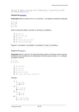 Disciplina de Lógica de programação
Escreva "O débito será pago em ", NumParcelas, " parcela(s) de R$",
ValorAtual/NumParcelas
Resposta do Exercício 6
Enunciado:Dadas as variáveis A, B, C e D, numéricas, e os seguintes comandos de atribuição:
A <- 10
B <- 15
C <- 8
D <- 20
Avalie as expressões abaixo e descubra se são falsas ou verdadeiras.
1. A = D / 2
2. B * 2 = A + D
3. B >= A
4. A * ( C + 2 ) <> D * 5
5. A + B + C + D >= 43
Resposta: 1) Verdadeiro; 2) Verdadeiro; 3) Verdadeiro; 4) Falso; 5) Verdadeiro
Resposta do Exercício 7
Enunciado:Calcule o valor de K nas expressões lógicas abaixo de modo que sempre retornem
Verdadeiro como resultado (leve em consideração o valor das outras variáveis, I e J, atribuídos
da seguinte maneira):
I <- 18
J <- I / 2
1. 9 + K = 17
2. K = I + J
3. 3 * K = I
4. K + J = I + 10
5. (K / 2) = (I * 3) / ( J - 3 )
Resposta:
1. 8
9 + K = 17
9 + 8 = 17
2. 27
K = I + J
27 = 18 + 9
3. 6
3 * K = I
3 * 6 = 18
4. 1
K + J = I + 10
1 + 18 = 9 + 10
Criado por Reinaldo 41-72
 