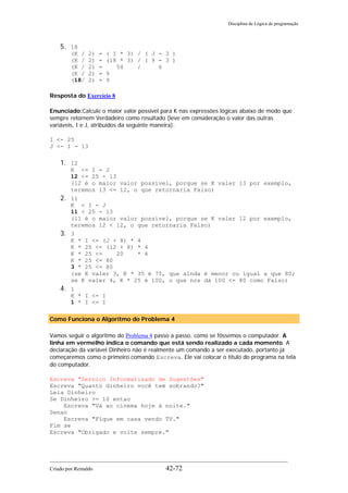 Disciplina de Lógica de programação
5. 18
(K / 2) = ( I * 3) / ( J - 3 )
(K / 2) = (18 * 3) / ( 9 - 3 )
(K / 2) = 54 / 6
(K / 2) = 9
(18/ 2) = 9
Resposta do Exercício 8
Enunciado:Calcule o maior valor possível para K nas expressões lógicas abaixo de modo que
sempre retornem Verdadeiro como resultado (leve em consideração o valor das outras
variáveis, I e J, atribuídos da seguinte maneira):
I <- 25
J <- I - 13
1. 12
K <= I - J
12 <= 25 - 13
(12 é o maior valor possível, porque se K valer 13 por exemplo,
teremos 13 <= 12, o que retornaria Falso)
2. 11
K < I - J
11 < 25 - 13
(11 é o maior valor possível, porque se K valer 12 por exemplo,
teremos 12 < 12, o que retornaria Falso)
3. 3
K * I <= (J + 8) * 4
K * 25 <= (12 + 8) * 4
K * 25 <= 20 * 4
K * 25 <= 80
3 * 25 <= 80
(se K valer 3, K * 35 é 75, que ainda é menor ou igual a que 80;
se K valer 4, K * 25 é 100, o que nos dá 100 <= 80 como Falso)
4. 1
K * I <= I
1 * I <= I
Como Funciona o Algoritmo do Problema 4
Vamos seguir o algoritmo do Problema 4 passo a passo, como se fôssemos o computador. A
linha em vermelho indica o comando que está sendo realizado a cada momento. A
declaração da variável Dinheiro não é realmente um comando a ser executado, portanto já
começaremos como o primeiro comando Escreva. Ele vai colocar o título do programa na tela
do computador.
Escreva "Serviço Informatizado de Sugestões"
Escreva "Quanto dinheiro você tem sobrando?"
Leia Dinheiro
Se Dinheiro >= 10 entao
Escreva "Vá ao cinema hoje à noite."
Senao
Escreva "Fique em casa vendo TV."
Fim se
Escreva "Obrigado e volte sempre."
Criado por Reinaldo 42-72
 