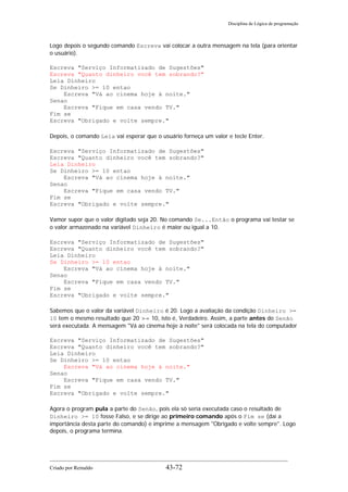 Disciplina de Lógica de programação
Logo depois o segundo comando Escreva vai colocar a outra mensagem na tela (para orientar
o usuário).
Escreva "Serviço Informatizado de Sugestões"
Escreva "Quanto dinheiro você tem sobrando?"
Leia Dinheiro
Se Dinheiro >= 10 entao
Escreva "Vá ao cinema hoje à noite."
Senao
Escreva "Fique em casa vendo TV."
Fim se
Escreva "Obrigado e volte sempre."
Depois, o comando Leia vai esperar que o usuário forneça um valor e tecle Enter.
Escreva "Serviço Informatizado de Sugestões"
Escreva "Quanto dinheiro você tem sobrando?"
Leia Dinheiro
Se Dinheiro >= 10 entao
Escreva "Vá ao cinema hoje à noite."
Senao
Escreva "Fique em casa vendo TV."
Fim se
Escreva "Obrigado e volte sempre."
Vamor supor que o valor digitado seja 20. No comando Se...Então o programa vai testar se
o valor armazenado na variável Dinheiro é maior ou igual a 10.
Escreva "Serviço Informatizado de Sugestões"
Escreva "Quanto dinheiro você tem sobrando?"
Leia Dinheiro
Se Dinheiro >= 10 entao
Escreva "Vá ao cinema hoje à noite."
Senao
Escreva "Fique em casa vendo TV."
Fim se
Escreva "Obrigado e volte sempre."
Sabemos que o valor da variável Dinheiro é 20. Logo a avaliação da condição Dinheiro >=
10 tem o mesmo resultado que 20 >= 10, isto é, Verdadeiro. Assim, a parte antes do Senão
será executada. A mensagem "Vá ao cinema hoje à noite" será colocada na tela do computador
Escreva "Serviço Informatizado de Sugestões"
Escreva "Quanto dinheiro você tem sobrando?"
Leia Dinheiro
Se Dinheiro >= 10 entao
Escreva "Vá ao cinema hoje à noite."
Senao
Escreva "Fique em casa vendo TV."
Fim se
Escreva "Obrigado e volte sempre."
Agora o program pula a parte do Senão, pois ela só seria executada caso o resultado de
Dinheiro >= 10 fosse Falso, e se dirige ao primeiro comando após o Fim se (daí a
importãncia desta parte do comando) e imprime a mensagem "Obrigado e volte sempre". Logo
depois, o programa termina.
Criado por Reinaldo 43-72
 