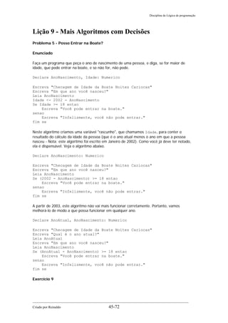 Disciplina de Lógica de programação
Lição 9 - Mais Algoritmos com Decisões
Problema 5 - Posso Entrar na Boate?
Enunciado
Faça um programa que peça o ano de nascimento de uma pessoa, e diga, se for maior de
idade, que pode entrar na boate, e se não for, não pode.
Declare AnoNascimento, Idade: Numerico
Escreva "Checagem de Idade da Boate Noites Cariocas"
Escreva "Em que ano você nasceu?"
Leia AnoNascimento
Idade <- 2002 - AnoNascimento
Se Idade >= 18 entao
Escreva "Você pode entrar na boate."
senao
Escreva "Infelizmente, você não pode entrar."
fim se
Neste algoritmo criamos uma variável "rascunho", que chamamos Idade, para conter o
resultado do cálculo da idade da pessoa (que é o ano atual menos o ano em que a pessoa
nasceu - Nota: este algoritmo foi escrito em Janeiro de 2002). Como você já deve ter notado,
ela é dispensável. Veja o algoritmo abaixo.
Declare AnoNascimento: Numerico
Escreva "Checagem de Idade da Boate Noites Cariocas"
Escreva "Em que ano você nasceu?"
Leia AnoNascimento
Se (2002 - AnoNascimento) >= 18 entao
Escreva "Você pode entrar na boate."
senao
Escreva "Infelizmente, você não pode entrar."
fim se
A partir de 2003, este algoritmo não vai mais funcionar corretamente. Portanto, vamos
melhorá-lo de modo a que possa funcionar em qualquer ano.
Declare AnoAtual, AnoNascimento: Numerico
Escreva "Checagem de Idade da Boate Noites Cariocas"
Escreva "Qual é o ano atual?"
Leia AnoAtual
Escreva "Em que ano você nasceu?"
Leia AnoNascimento
Se (AnoAtual - AnoNascimento) >= 18 entao
Escreva "Você pode entrar na boate."
senao
Escreva "Infelizmente, você não pode entrar."
fim se
Exercício 9
Criado por Reinaldo 45-72
 