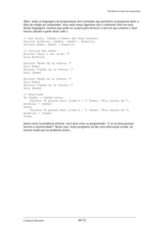Disciplina de Lógica de programação
(Bom, todas as linguagens de programação têm comandos que permitem ao programa obter a
data do relógio do computador, mas como nosso algoritmo não é realmente feito em uma
destas linguagens, teremos que pedir ao usuário para fornecer o ano em que estamos e fazer
nossos cálculos a partir deste valor.)
// Ano Atual, Idades e Nomes das duas pessoas
Declare AnoAtual, Idade1, Idade2 : Numerico
Declare Nome1, Nome2 : Numerico
// Leitura dos dados
Escreva "Qual o ano atual ?"
Leia AnoAtual
Escreva "Nome da 1a Pessoa :"
Leia Nome1
Escreva "Idade da 1a Pessoa :"
Leia Idade1
Escreva "Nome da 2a Pessoa :"
Leia Nome2
Escreva "Idade da 2a Pessoa :"
Leia Idade2
// Resultado
Se Idade1 < Idade2 entao
Escreva "A pessoa mais jovem é : ", Nome1, "Ela nasceu em ",
AnoAtual - Idade1
Senao
Escreva "A pessoa mais jovem é : ", Nome2, "Ela nasceu em ",
AnoAtual - Idade2
Fimse
Assim como no problema anterior, você deve estar se perguntando: "E se as duas pessoas
tiverem a mesma idade?" Neste caso, nosso programa vai dar uma informação errada, do
mesmo modo que no problema acima...
Criado por Reinaldo 49-72
 